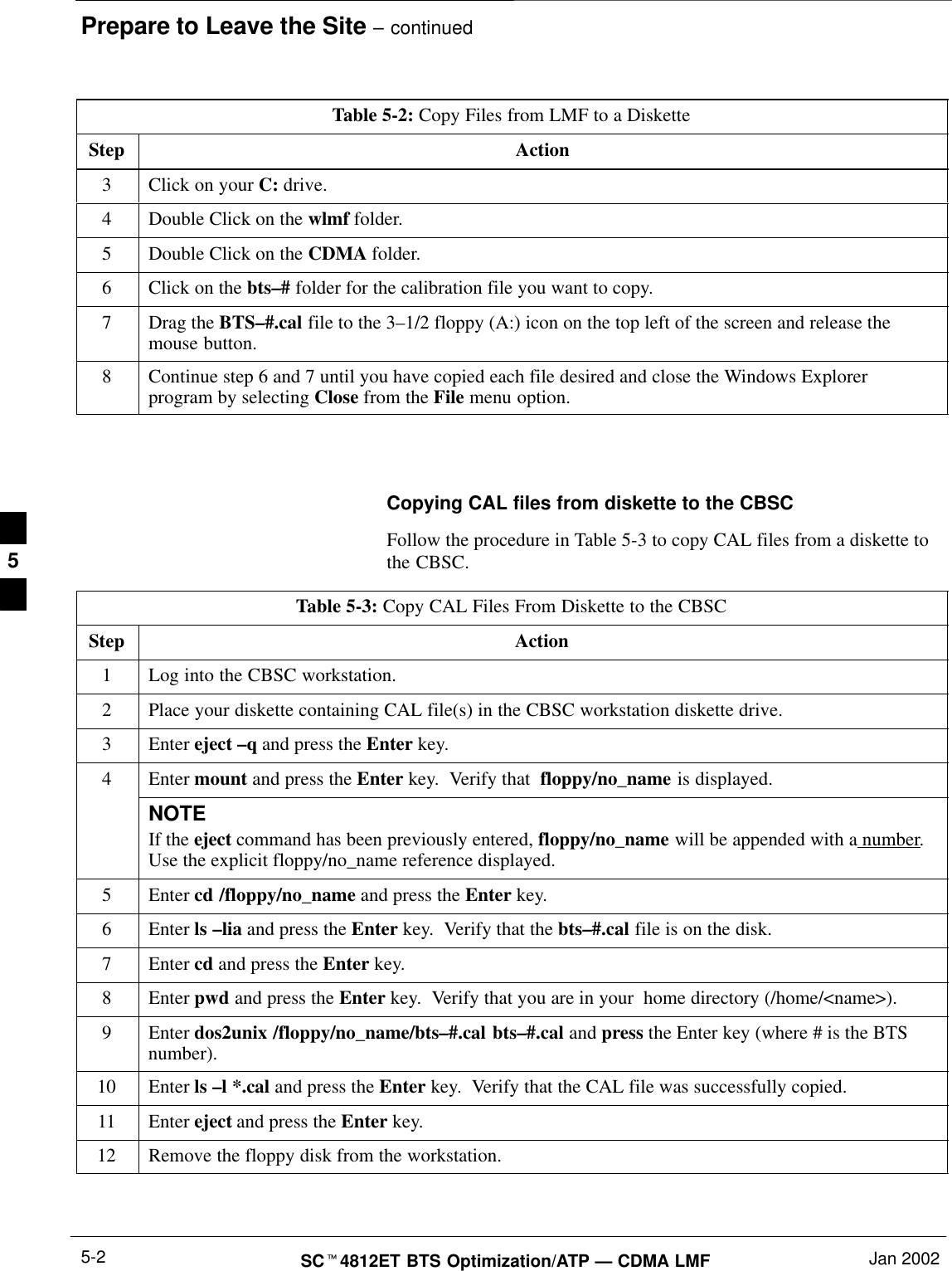 Prepare to Leave the Site – continuedSC4812ET BTS Optimization/ATP — CDMA LMF Jan 20025-2Table 5-2: Copy Files from LMF to a DisketteStep Action3Click on your C: drive.4Double Click on the wlmf folder.5Double Click on the CDMA folder.6Click on the bts–# folder for the calibration file you want to copy.7Drag the BTS–#.cal file to the 3–1/2 floppy (A:) icon on the top left of the screen and release themouse button.8Continue step 6 and 7 until you have copied each file desired and close the Windows Explorerprogram by selecting Close from the File menu option. Copying CAL files from diskette to the CBSCFollow the procedure in Table 5-3 to copy CAL files from a diskette tothe CBSC.Table 5-3: Copy CAL Files From Diskette to the CBSCStep Action1Log into the CBSC workstation.2Place your diskette containing CAL file(s) in the CBSC workstation diskette drive.3 Enter eject –q and press the Enter key.4Enter mount and press the Enter key.  Verify that  floppy/no_name is displayed.NOTEIf the eject command has been previously entered, floppy/no_name will be appended with a number.Use the explicit floppy/no_name reference displayed.5 Enter cd /floppy/no_name and press the Enter key.6 Enter ls –lia and press the Enter key.  Verify that the bts–#.cal file is on the disk.7 Enter cd and press the Enter key.8 Enter pwd and press the Enter key.  Verify that you are in your  home directory (/home/&lt;name&gt;).9 Enter dos2unix /floppy/no_name/bts–#.cal bts–#.cal and press the Enter key (where # is the BTSnumber).10 Enter ls –l *.cal and press the Enter key.  Verify that the CAL file was successfully copied.11 Enter eject and press the Enter key.12 Remove the floppy disk from the workstation. 5