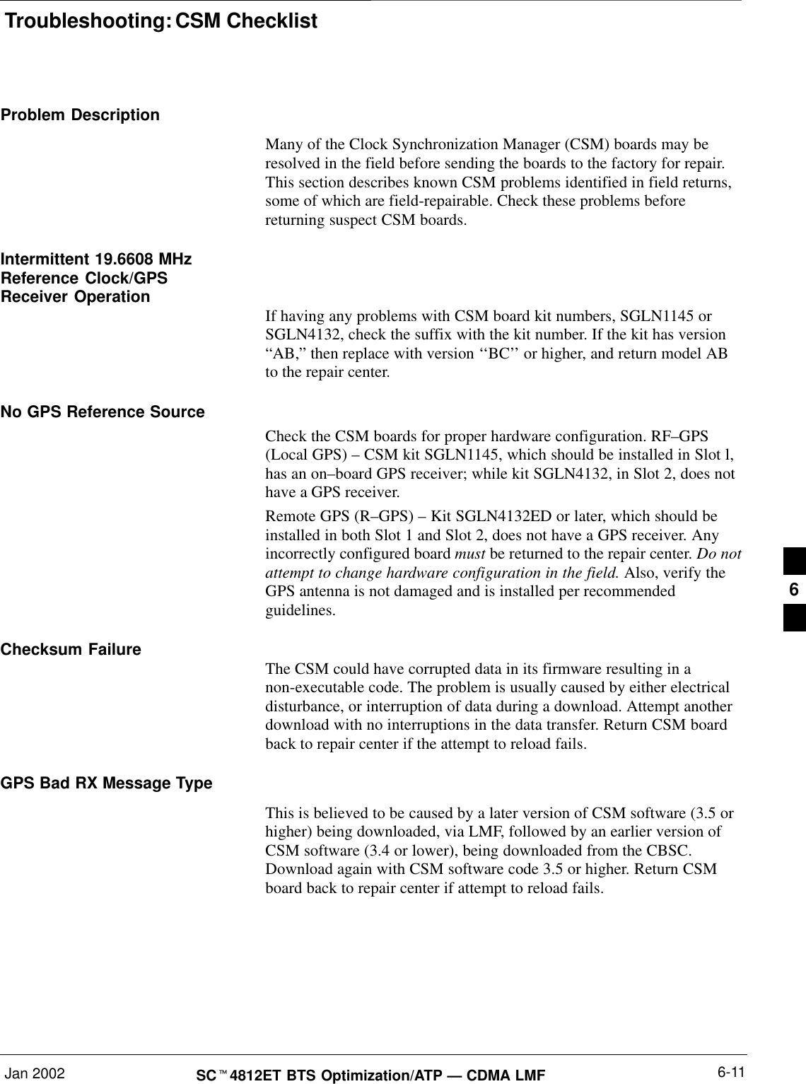 Troubleshooting: CSM ChecklistJan 2002 6-11SC4812ET BTS Optimization/ATP — CDMA LMFProblem DescriptionMany of the Clock Synchronization Manager (CSM) boards may beresolved in the field before sending the boards to the factory for repair.This section describes known CSM problems identified in field returns,some of which are field-repairable. Check these problems beforereturning suspect CSM boards.Intermittent 19.6608 MHzReference Clock/GPSReceiver Operation If having any problems with CSM board kit numbers, SGLN1145 orSGLN4132, check the suffix with the kit number. If the kit has version“AB,” then replace with version ‘‘BC’’ or higher, and return model ABto the repair center.No GPS Reference SourceCheck the CSM boards for proper hardware configuration. RF–GPS(Local GPS) – CSM kit SGLN1145, which should be installed in Slot l,has an on–board GPS receiver; while kit SGLN4132, in Slot 2, does nothave a GPS receiver.Remote GPS (R–GPS) – Kit SGLN4132ED or later, which should beinstalled in both Slot 1 and Slot 2, does not have a GPS receiver. Anyincorrectly configured board must be returned to the repair center. Do notattempt to change hardware configuration in the field. Also, verify theGPS antenna is not damaged and is installed per recommendedguidelines.Checksum Failure The CSM could have corrupted data in its firmware resulting in anon-executable code. The problem is usually caused by either electricaldisturbance, or interruption of data during a download. Attempt anotherdownload with no interruptions in the data transfer. Return CSM boardback to repair center if the attempt to reload fails.GPS Bad RX Message TypeThis is believed to be caused by a later version of CSM software (3.5 orhigher) being downloaded, via LMF, followed by an earlier version ofCSM software (3.4 or lower), being downloaded from the CBSC.Download again with CSM software code 3.5 or higher. Return CSMboard back to repair center if attempt to reload fails.6