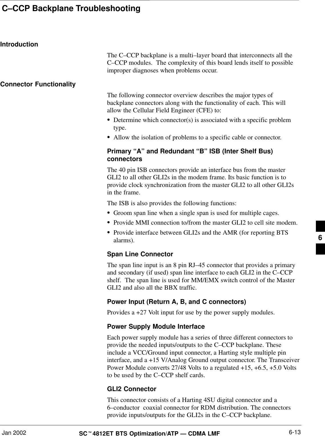 C–CCP Backplane TroubleshootingJan 2002 6-13SC4812ET BTS Optimization/ATP — CDMA LMFIntroductionThe C–CCP backplane is a multi–layer board that interconnects all theC–CCP modules.  The complexity of this board lends itself to possibleimproper diagnoses when problems occur.Connector FunctionalityThe following connector overview describes the major types ofbackplane connectors along with the functionality of each. This willallow the Cellular Field Engineer (CFE) to:Determine which connector(s) is associated with a specific problemtype.Allow the isolation of problems to a specific cable or connector.Primary “A” and Redundant “B” ISB (Inter Shelf Bus)connectorsThe 40 pin ISB connectors provide an interface bus from the masterGLI2 to all other GLI2s in the modem frame. Its basic function is toprovide clock synchronization from the master GLI2 to all other GLI2sin the frame.The ISB is also provides the following functions:Groom span line when a single span is used for multiple cages.Provide MMI connection to/from the master GLI2 to cell site modem.Provide interface between GLI2s and the AMR (for reporting BTSalarms).Span Line ConnectorThe span line input is an 8 pin RJ–45 connector that provides a primaryand secondary (if used) span line interface to each GLI2 in the C–CCPshelf.  The span line is used for MM/EMX switch control of the MasterGLI2 and also all the BBX traffic.Power Input (Return A, B, and C connectors)Provides a +27 Volt input for use by the power supply modules.Power Supply Module InterfaceEach power supply module has a series of three different connectors toprovide the needed inputs/outputs to the C–CCP backplane. Theseinclude a VCC/Ground input connector, a Harting style multiple pininterface, and a +15 V/Analog Ground output connector. The TransceiverPower Module converts 27/48 Volts to a regulated +15, +6.5, +5.0 Voltsto be used by the C–CCP shelf cards.GLI2 ConnectorThis connector consists of a Harting 4SU digital connector and a6–conductor  coaxial connector for RDM distribution. The connectorsprovide inputs/outputs for the GLI2s in the C–CCP backplane.6