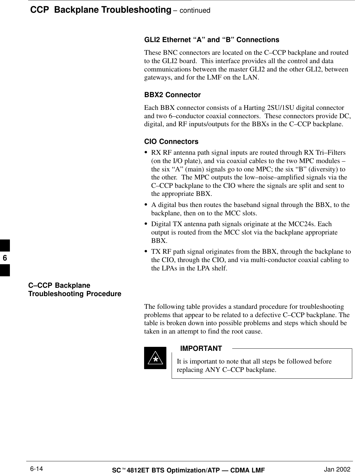 CCP  Backplane Troubleshooting – continuedSC4812ET BTS Optimization/ATP — CDMA LMF Jan 20026-14GLI2 Ethernet “A” and “B” ConnectionsThese BNC connectors are located on the C–CCP backplane and routedto the GLI2 board.  This interface provides all the control and datacommunications between the master GLI2 and the other GLI2, betweengateways, and for the LMF on the LAN.BBX2 ConnectorEach BBX connector consists of a Harting 2SU/1SU digital connectorand two 6–conductor coaxial connectors.  These connectors provide DC,digital, and RF inputs/outputs for the BBXs in the C–CCP backplane.CIO ConnectorsRX RF antenna path signal inputs are routed through RX Tri–Filters(on the I/O plate), and via coaxial cables to the two MPC modules –the six “A” (main) signals go to one MPC; the six “B” (diversity) tothe other.  The MPC outputs the low–noise–amplified signals via theC–CCP backplane to the CIO where the signals are split and sent tothe appropriate BBX.A digital bus then routes the baseband signal through the BBX, to thebackplane, then on to the MCC slots.Digital TX antenna path signals originate at the MCC24s. Eachoutput is routed from the MCC slot via the backplane appropriateBBX.TX RF path signal originates from the BBX, through the backplane tothe CIO, through the CIO, and via multi-conductor coaxial cabling tothe LPAs in the LPA shelf.C–CCP BackplaneTroubleshooting ProcedureThe following table provides a standard procedure for troubleshootingproblems that appear to be related to a defective C–CCP backplane. Thetable is broken down into possible problems and steps which should betaken in an attempt to find the root cause.It is important to note that all steps be followed beforereplacing ANY C–CCP backplane.IMPORTANT*6