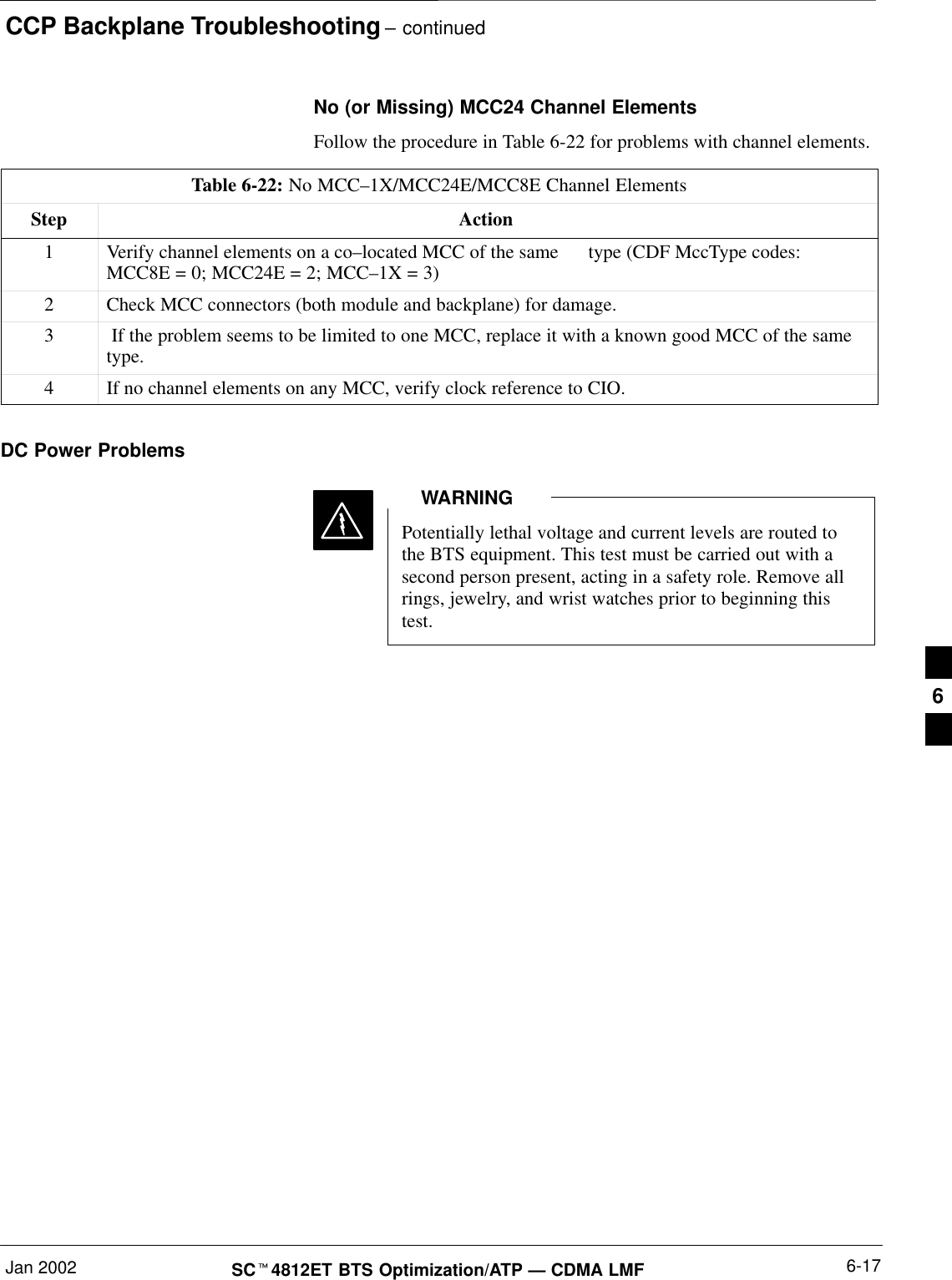 CCP Backplane Troubleshooting – continuedJan 2002 6-17SC4812ET BTS Optimization/ATP — CDMA LMFNo (or Missing) MCC24 Channel ElementsFollow the procedure in Table 6-22 for problems with channel elements.Table 6-22: No MCC–1X/MCC24E/MCC8E Channel ElementsStep Action1Verify channel elements on a co–located MCC of the same      type (CDF MccType codes:MCC8E = 0; MCC24E = 2; MCC–1X = 3)2Check MCC connectors (both module and backplane) for damage.3 If the problem seems to be limited to one MCC, replace it with a known good MCC of the sametype.4If no channel elements on any MCC, verify clock reference to CIO.DC Power ProblemsPotentially lethal voltage and current levels are routed tothe BTS equipment. This test must be carried out with asecond person present, acting in a safety role. Remove allrings, jewelry, and wrist watches prior to beginning thistest.WARNING6