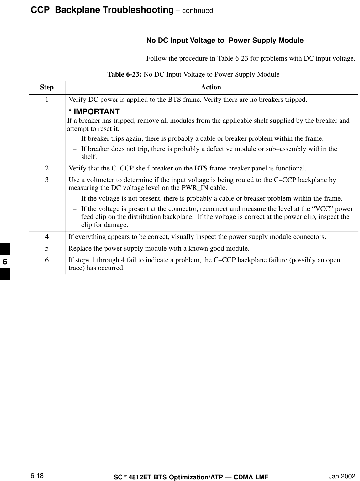 CCP  Backplane Troubleshooting – continuedSC4812ET BTS Optimization/ATP — CDMA LMF Jan 20026-18No DC Input Voltage to  Power Supply ModuleFollow the procedure in Table 6-23 for problems with DC input voltage.Table 6-23: No DC Input Voltage to Power Supply ModuleStep Action1Verify DC power is applied to the BTS frame. Verify there are no breakers tripped.* IMPORTANTIf a breaker has tripped, remove all modules from the applicable shelf supplied by the breaker andattempt to reset it.–If breaker trips again, there is probably a cable or breaker problem within the frame.–If breaker does not trip, there is probably a defective module or sub–assembly within theshelf.2Verify that the C–CCP shelf breaker on the BTS frame breaker panel is functional.3Use a voltmeter to determine if the input voltage is being routed to the C–CCP backplane bymeasuring the DC voltage level on the PWR_IN cable.–If the voltage is not present, there is probably a cable or breaker problem within the frame.–If the voltage is present at the connector, reconnect and measure the level at the “VCC” powerfeed clip on the distribution backplane.  If the voltage is correct at the power clip, inspect theclip for damage.4If everything appears to be correct, visually inspect the power supply module connectors.5Replace the power supply module with a known good module.6If steps 1 through 4 fail to indicate a problem, the C–CCP backplane failure (possibly an opentrace) has occurred.6