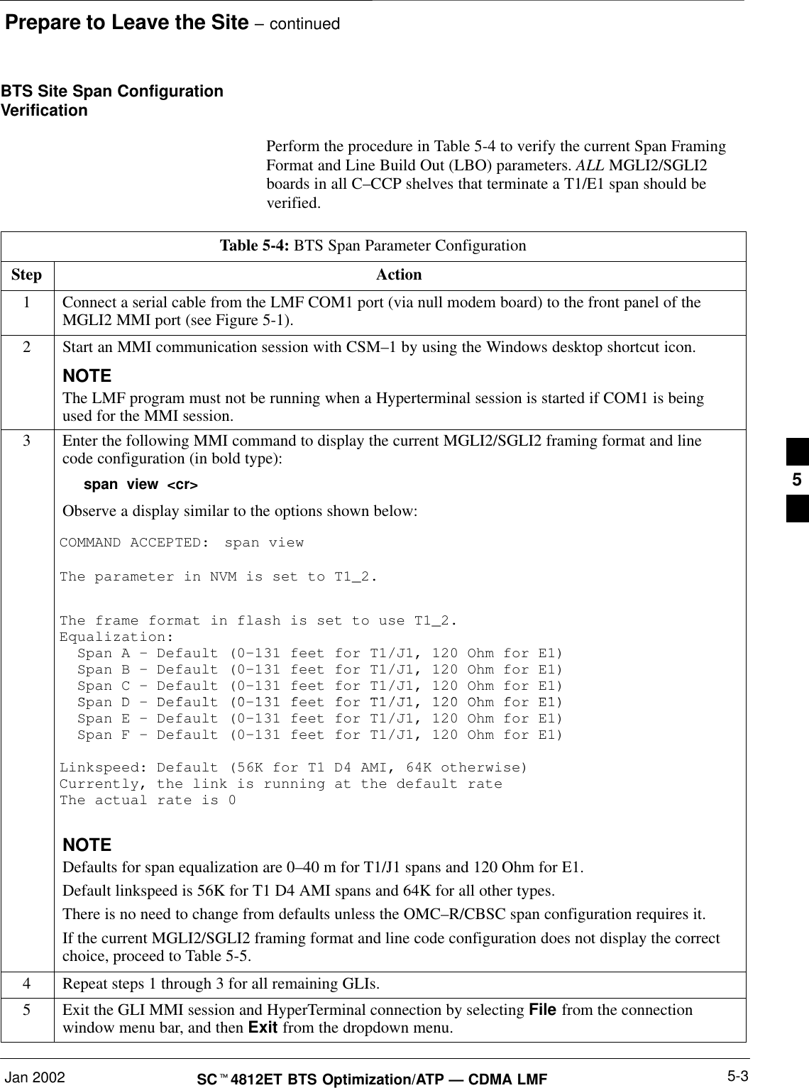 Prepare to Leave the Site – continuedJan 2002 5-3SC4812ET BTS Optimization/ATP — CDMA LMFBTS Site Span ConfigurationVerificationPerform the procedure in Table 5-4 to verify the current Span FramingFormat and Line Build Out (LBO) parameters. ALL MGLI2/SGLI2boards in all C–CCP shelves that terminate a T1/E1 span should beverified.Table 5-4: BTS Span Parameter ConfigurationStep Action1Connect a serial cable from the LMF COM1 port (via null modem board) to the front panel of theMGLI2 MMI port (see Figure 5-1).2Start an MMI communication session with CSM–1 by using the Windows desktop shortcut icon.NOTEThe LMF program must not be running when a Hyperterminal session is started if COM1 is beingused for the MMI session.3Enter the following MMI command to display the current MGLI2/SGLI2 framing format and linecode configuration (in bold type):span view &lt;cr&gt;Observe a display similar to the options shown below:COMMAND ACCEPTED: span viewThe parameter in NVM is set to T1_2.The frame format in flash is set to use T1_2.Equalization:  Span A – Default (0–131 feet for T1/J1, 120 Ohm for E1)  Span B – Default (0–131 feet for T1/J1, 120 Ohm for E1)  Span C – Default (0–131 feet for T1/J1, 120 Ohm for E1)SDD f lt (0 131 f t f T1/J1 120 Oh f E1)  Span D – Default (0–131 feet for T1/J1, 120 Ohm for E1)  Span E – Default (0–131 feet for T1/J1, 120 Ohm for E1)  Span F – Default (0–131 feet for T1/J1, 120 Ohm for E1)Linkspeed: Default (56K for T1 D4 AMI, 64K otherwise)Currently, the link is running at the default rate The actual rate is 0NOTEDefaults for span equalization are 0–40 m for T1/J1 spans and 120 Ohm for E1.Default linkspeed is 56K for T1 D4 AMI spans and 64K for all other types.There is no need to change from defaults unless the OMC–R/CBSC span configuration requires it.If the current MGLI2/SGLI2 framing format and line code configuration does not display the correctchoice, proceed to Table 5-5.4Repeat steps 1 through 3 for all remaining GLIs.5Exit the GLI MMI session and HyperTerminal connection by selecting File from the connectionwindow menu bar, and then Exit from the dropdown menu.5