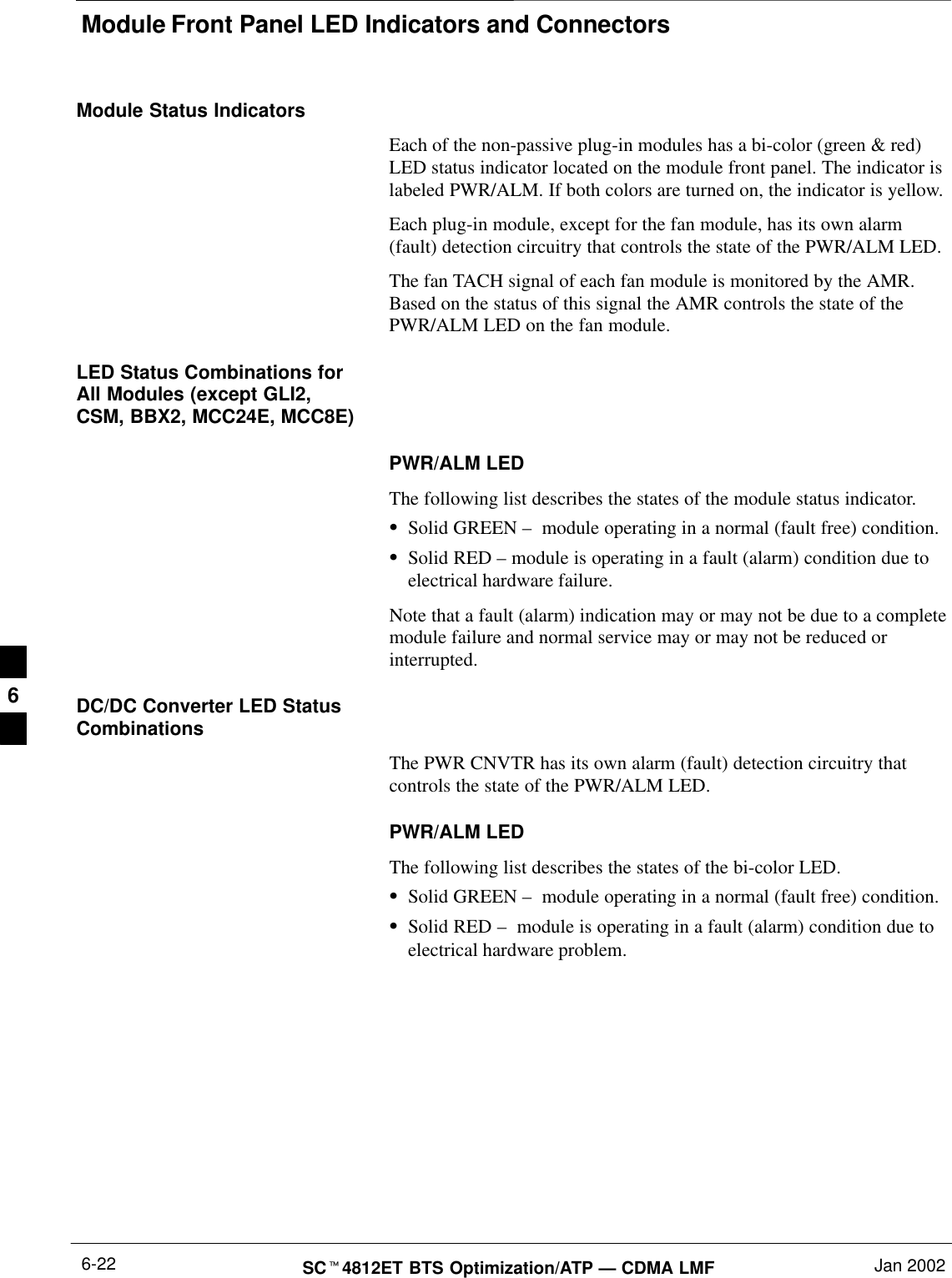 Module Front Panel LED Indicators and ConnectorsSC4812ET BTS Optimization/ATP — CDMA LMF Jan 20026-22Module Status IndicatorsEach of the non-passive plug-in modules has a bi-color (green &amp; red)LED status indicator located on the module front panel. The indicator islabeled PWR/ALM. If both colors are turned on, the indicator is yellow.Each plug-in module, except for the fan module, has its own alarm(fault) detection circuitry that controls the state of the PWR/ALM LED.The fan TACH signal of each fan module is monitored by the AMR.Based on the status of this signal the AMR controls the state of thePWR/ALM LED on the fan module.LED Status Combinations forAll Modules (except GLI2,CSM, BBX2, MCC24E, MCC8E)PWR/ALM LEDThe following list describes the states of the module status indicator.Solid GREEN –  module operating in a normal (fault free) condition.Solid RED – module is operating in a fault (alarm) condition due toelectrical hardware failure.Note that a fault (alarm) indication may or may not be due to a completemodule failure and normal service may or may not be reduced orinterrupted.DC/DC Converter LED StatusCombinationsThe PWR CNVTR has its own alarm (fault) detection circuitry thatcontrols the state of the PWR/ALM LED.PWR/ALM LEDThe following list describes the states of the bi-color LED.Solid GREEN –  module operating in a normal (fault free) condition.Solid RED –  module is operating in a fault (alarm) condition due toelectrical hardware problem.6
