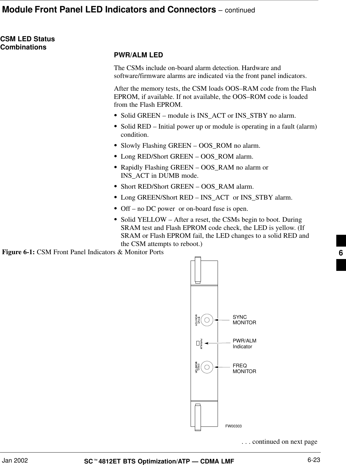 Module Front Panel LED Indicators and Connectors – continuedJan 2002 6-23SC4812ET BTS Optimization/ATP — CDMA LMFCSM LED StatusCombinations PWR/ALM LEDThe CSMs include on-board alarm detection. Hardware andsoftware/firmware alarms are indicated via the front panel indicators.After the memory tests, the CSM loads OOS–RAM code from the FlashEPROM, if available. If not available, the OOS–ROM code is loadedfrom the Flash EPROM.Solid GREEN – module is INS_ACT or INS_STBY no alarm.Solid RED – Initial power up or module is operating in a fault (alarm)condition.Slowly Flashing GREEN – OOS_ROM no alarm.Long RED/Short GREEN – OOS_ROM alarm.Rapidly Flashing GREEN – OOS_RAM no alarm or INS_ACT in DUMB mode.Short RED/Short GREEN – OOS_RAM alarm.Long GREEN/Short RED – INS_ACT  or INS_STBY alarm.Off – no DC power  or on-board fuse is open.Solid YELLOW – After a reset, the CSMs begin to boot. DuringSRAM test and Flash EPROM code check, the LED is yellow. (IfSRAM or Flash EPROM fail, the LED changes to a solid RED andthe CSM attempts to reboot.)PWR/ALMIndicatorFREQMONITORSYNCMONITORFW00303Figure 6-1: CSM Front Panel Indicators &amp; Monitor Ports . . . continued on next page6