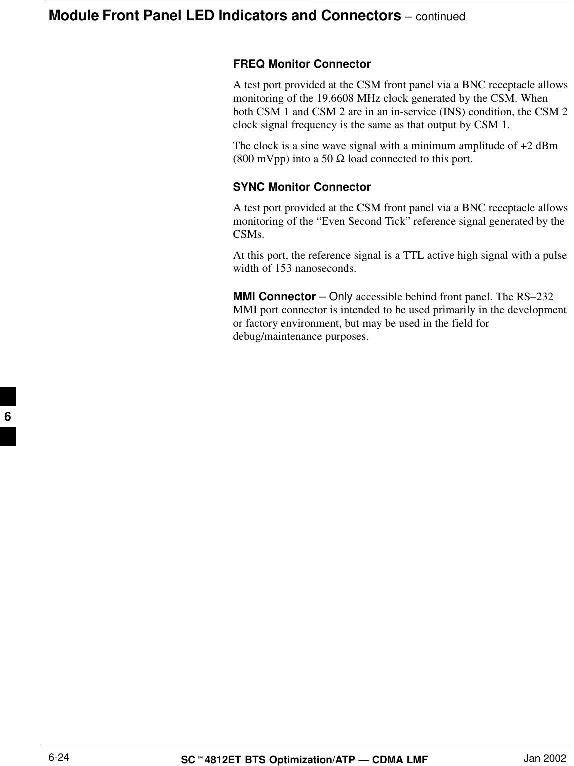 Module Front Panel LED Indicators and Connectors – continuedSC4812ET BTS Optimization/ATP — CDMA LMF Jan 20026-24FREQ Monitor ConnectorA test port provided at the CSM front panel via a BNC receptacle allowsmonitoring of the 19.6608 MHz clock generated by the CSM. Whenboth CSM 1 and CSM 2 are in an in-service (INS) condition, the CSM 2clock signal frequency is the same as that output by CSM 1.The clock is a sine wave signal with a minimum amplitude of +2 dBm(800 mVpp) into a 50 Ω load connected to this port.SYNC Monitor ConnectorA test port provided at the CSM front panel via a BNC receptacle allowsmonitoring of the “Even Second Tick” reference signal generated by theCSMs.At this port, the reference signal is a TTL active high signal with a pulsewidth of 153 nanoseconds.MMI Connector – Only accessible behind front panel. The RS–232MMI port connector is intended to be used primarily in the developmentor factory environment, but may be used in the field fordebug/maintenance purposes.6