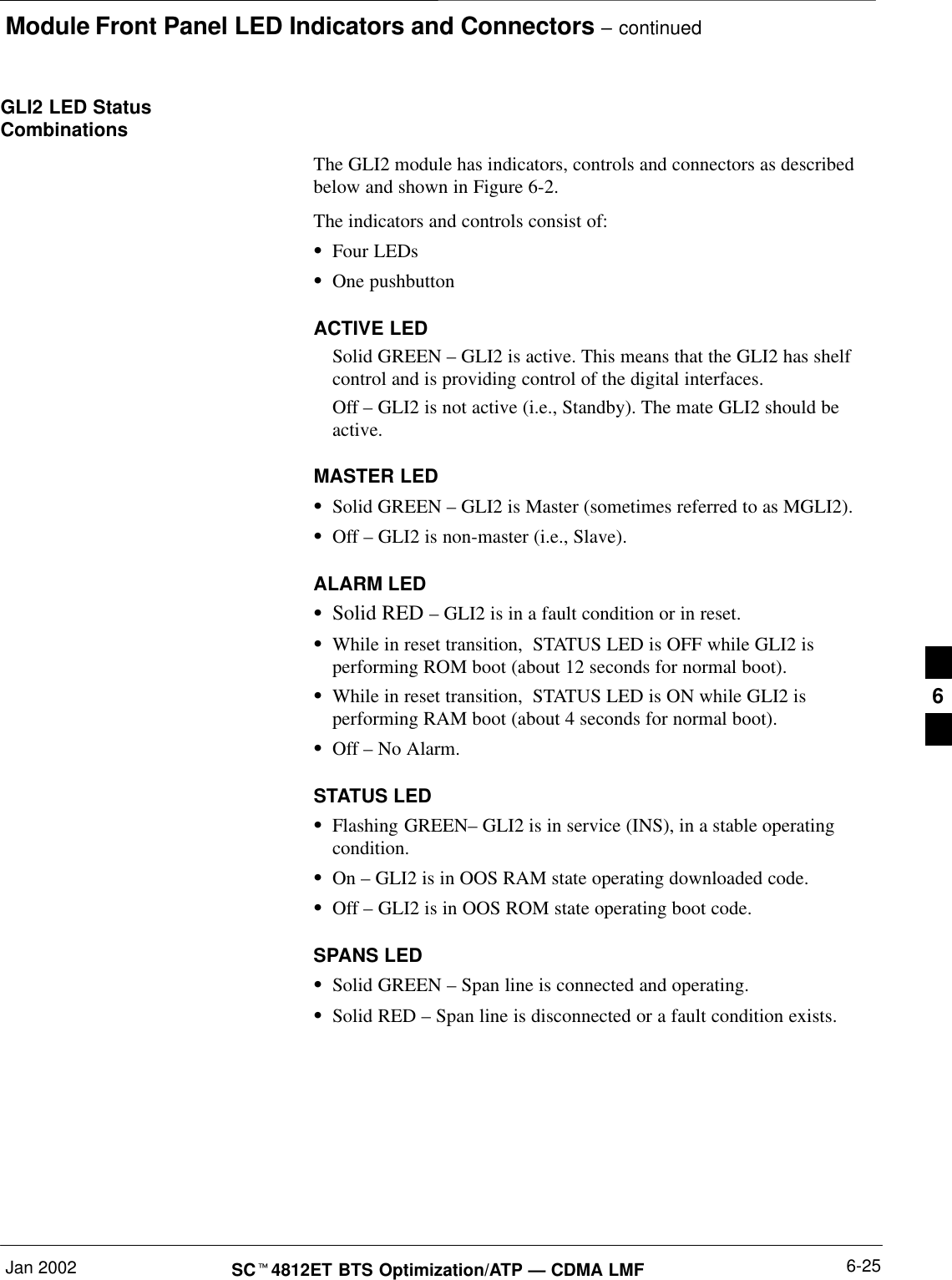 Module Front Panel LED Indicators and Connectors – continuedJan 2002 6-25SC4812ET BTS Optimization/ATP — CDMA LMFGLI2 LED StatusCombinationsThe GLI2 module has indicators, controls and connectors as describedbelow and shown in Figure 6-2.The indicators and controls consist of:Four LEDsOne pushbuttonACTIVE LEDSolid GREEN – GLI2 is active. This means that the GLI2 has shelfcontrol and is providing control of the digital interfaces.Off – GLI2 is not active (i.e., Standby). The mate GLI2 should beactive.MASTER LEDSolid GREEN – GLI2 is Master (sometimes referred to as MGLI2).Off – GLI2 is non-master (i.e., Slave).ALARM LEDSolid RED – GLI2 is in a fault condition or in reset.While in reset transition,  STATUS LED is OFF while GLI2 isperforming ROM boot (about 12 seconds for normal boot).While in reset transition,  STATUS LED is ON while GLI2 isperforming RAM boot (about 4 seconds for normal boot).Off – No Alarm.STATUS LEDFlashing GREEN– GLI2 is in service (INS), in a stable operatingcondition.On – GLI2 is in OOS RAM state operating downloaded code.Off – GLI2 is in OOS ROM state operating boot code.SPANS LEDSolid GREEN – Span line is connected and operating.Solid RED – Span line is disconnected or a fault condition exists.6