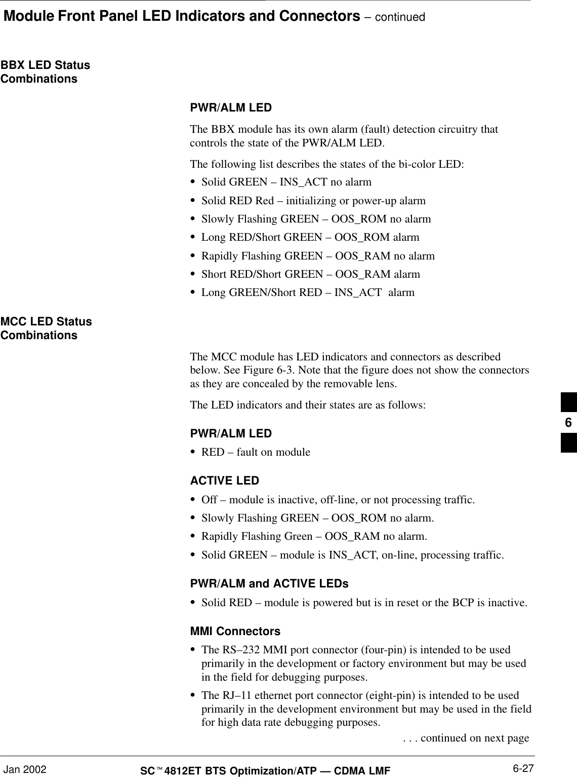 Module Front Panel LED Indicators and Connectors – continuedJan 2002 6-27SC4812ET BTS Optimization/ATP — CDMA LMFBBX LED StatusCombinationsPWR/ALM LEDThe BBX module has its own alarm (fault) detection circuitry thatcontrols the state of the PWR/ALM LED.The following list describes the states of the bi-color LED:Solid GREEN – INS_ACT no alarmSolid RED Red – initializing or power-up alarmSlowly Flashing GREEN – OOS_ROM no alarmLong RED/Short GREEN – OOS_ROM alarmRapidly Flashing GREEN – OOS_RAM no alarmShort RED/Short GREEN – OOS_RAM alarmLong GREEN/Short RED – INS_ACT  alarmMCC LED StatusCombinationsThe MCC module has LED indicators and connectors as describedbelow. See Figure 6-3. Note that the figure does not show the connectorsas they are concealed by the removable lens.The LED indicators and their states are as follows:PWR/ALM LEDRED – fault on moduleACTIVE LEDOff – module is inactive, off-line, or not processing traffic.Slowly Flashing GREEN – OOS_ROM no alarm.Rapidly Flashing Green – OOS_RAM no alarm.Solid GREEN – module is INS_ACT, on-line, processing traffic.PWR/ALM and ACTIVE LEDsSolid RED – module is powered but is in reset or the BCP is inactive.MMI ConnectorsThe RS–232 MMI port connector (four-pin) is intended to be usedprimarily in the development or factory environment but may be usedin the field for debugging purposes.The RJ–11 ethernet port connector (eight-pin) is intended to be usedprimarily in the development environment but may be used in the fieldfor high data rate debugging purposes. . . . continued on next page6