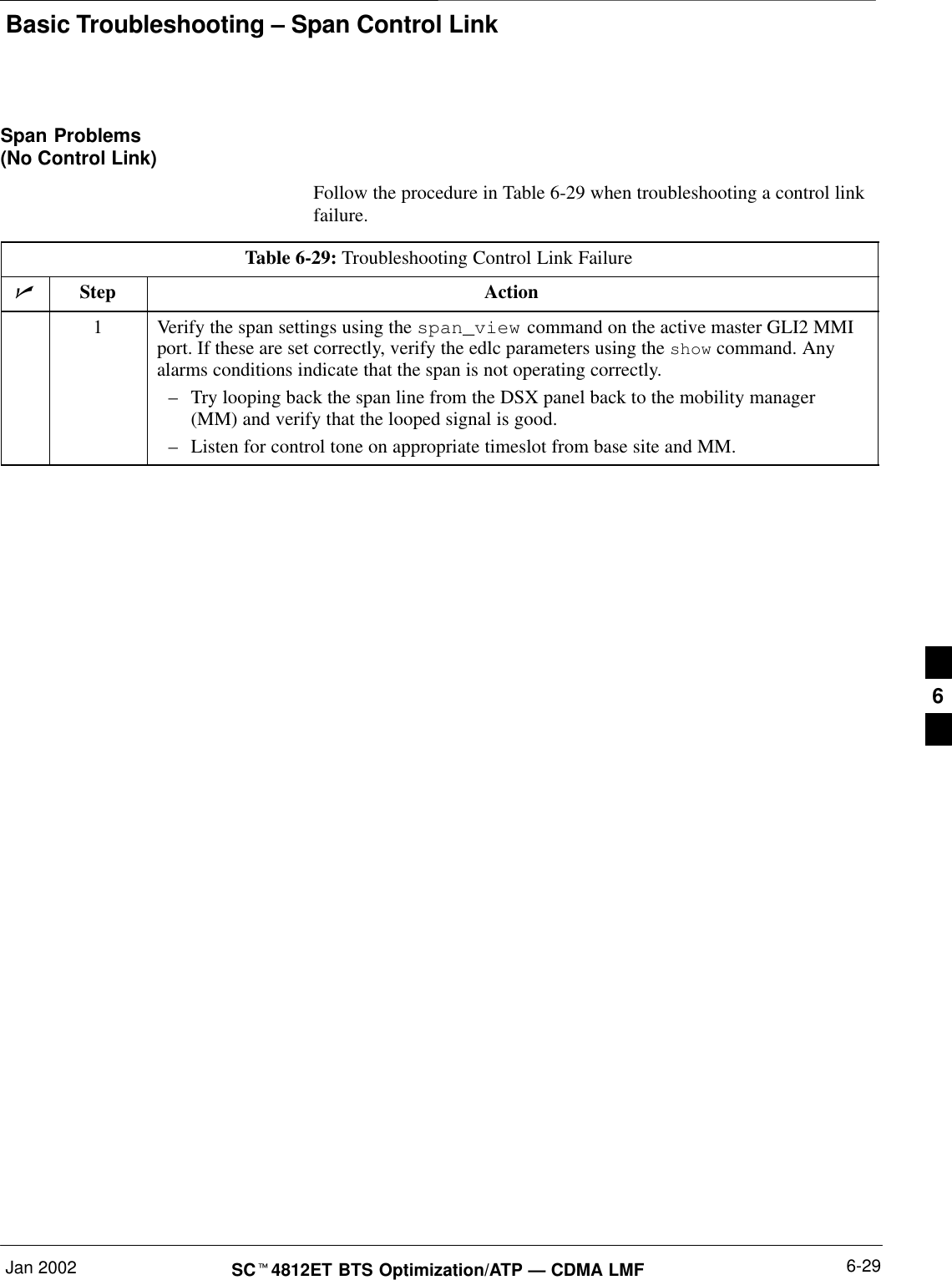 Basic Troubleshooting – Span Control LinkJan 2002 6-29SC4812ET BTS Optimization/ATP — CDMA LMFSpan Problems(No Control Link)Follow the procedure in Table 6-29 when troubleshooting a control linkfailure.Table 6-29: Troubleshooting Control Link FailureStep Action1Verify the span settings using the span_view command on the active master GLI2 MMIport. If these are set correctly, verify the edlc parameters using the show command. Anyalarms conditions indicate that the span is not operating correctly.–Try looping back the span line from the DSX panel back to the mobility manager(MM) and verify that the looped signal is good.–Listen for control tone on appropriate timeslot from base site and MM.6