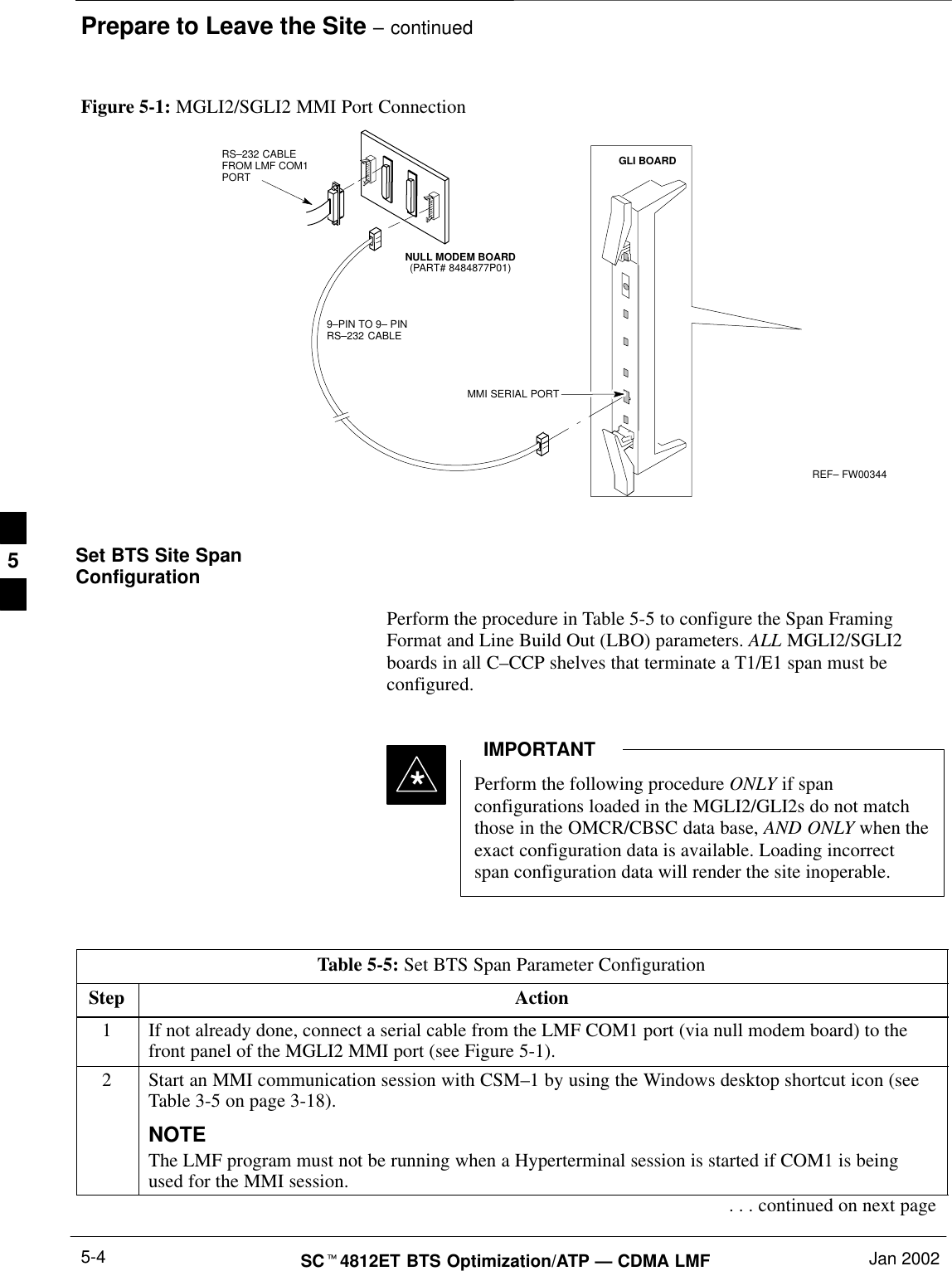 Prepare to Leave the Site – continuedSC4812ET BTS Optimization/ATP — CDMA LMF Jan 20025-4REF– FW003449–PIN TO 9– PINRS–232 CABLENULL MODEM BOARD(PART# 8484877P01)RS–232 CABLE FROM LMF COM1PORTMMI SERIAL PORTGLI BOARDFigure 5-1: MGLI2/SGLI2 MMI Port ConnectionSet BTS Site SpanConfigurationPerform the procedure in Table 5-5 to configure the Span FramingFormat and Line Build Out (LBO) parameters. ALL MGLI2/SGLI2boards in all C–CCP shelves that terminate a T1/E1 span must beconfigured.Perform the following procedure ONLY if spanconfigurations loaded in the MGLI2/GLI2s do not matchthose in the OMCR/CBSC data base, AND ONLY when theexact configuration data is available. Loading incorrectspan configuration data will render the site inoperable.IMPORTANT*Table 5-5: Set BTS Span Parameter ConfigurationStep Action1If not already done, connect a serial cable from the LMF COM1 port (via null modem board) to thefront panel of the MGLI2 MMI port (see Figure 5-1).2Start an MMI communication session with CSM–1 by using the Windows desktop shortcut icon (seeTable 3-5 on page 3-18).NOTEThe LMF program must not be running when a Hyperterminal session is started if COM1 is beingused for the MMI session.. . . continued on next page5