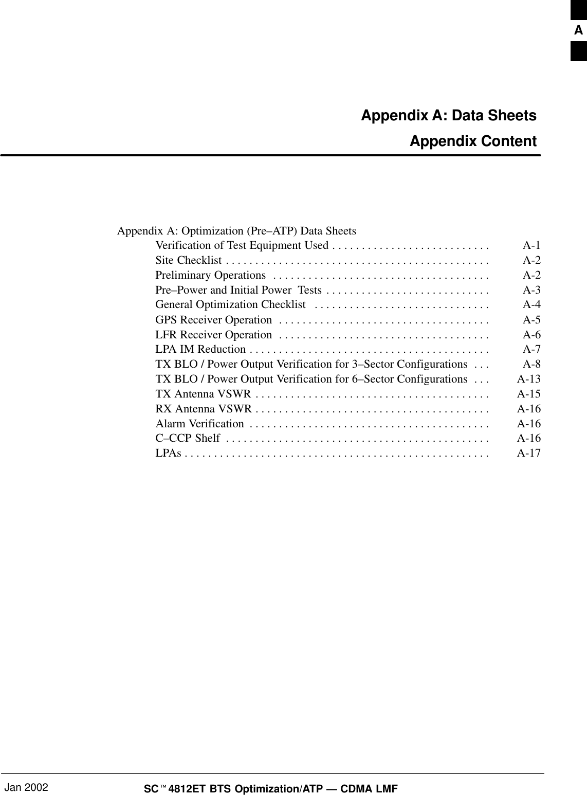 Jan 2002 SC4812ET BTS Optimization/ATP — CDMA LMFAppendix A: Data Sheets Appendix ContentAppendix A: Optimization (Pre–ATP) Data SheetsVerification of Test Equipment Used A-1. . . . . . . . . . . . . . . . . . . . . . . . . . . Site Checklist A-2. . . . . . . . . . . . . . . . . . . . . . . . . . . . . . . . . . . . . . . . . . . . . Preliminary Operations A-2. . . . . . . . . . . . . . . . . . . . . . . . . . . . . . . . . . . . . Pre–Power and Initial Power  Tests A-3. . . . . . . . . . . . . . . . . . . . . . . . . . . . General Optimization Checklist A-4. . . . . . . . . . . . . . . . . . . . . . . . . . . . . . GPS Receiver Operation A-5. . . . . . . . . . . . . . . . . . . . . . . . . . . . . . . . . . . . LFR Receiver Operation A-6. . . . . . . . . . . . . . . . . . . . . . . . . . . . . . . . . . . . LPA IM Reduction A-7. . . . . . . . . . . . . . . . . . . . . . . . . . . . . . . . . . . . . . . . . TX BLO / Power Output Verification for 3–Sector Configurations A-8. . . TX BLO / Power Output Verification for 6–Sector Configurations A-13. . . TX Antenna VSWR A-15. . . . . . . . . . . . . . . . . . . . . . . . . . . . . . . . . . . . . . . . RX Antenna VSWR A-16. . . . . . . . . . . . . . . . . . . . . . . . . . . . . . . . . . . . . . . . Alarm Verification A-16. . . . . . . . . . . . . . . . . . . . . . . . . . . . . . . . . . . . . . . . . C–CCP Shelf A-16. . . . . . . . . . . . . . . . . . . . . . . . . . . . . . . . . . . . . . . . . . . . . LPAs A-17. . . . . . . . . . . . . . . . . . . . . . . . . . . . . . . . . . . . . . . . . . . . . . . . . . . . A