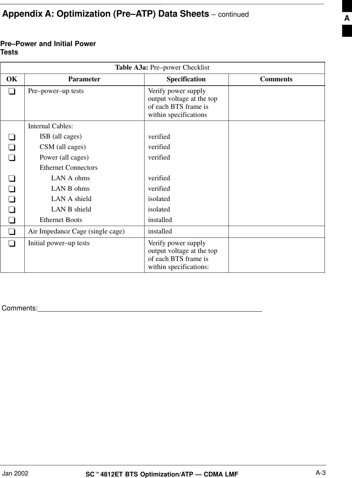 Appendix A: Optimization (Pre–ATP) Data Sheets – continuedJan 2002 A-3SC4812ET BTS Optimization/ATP — CDMA LMFPre–Power and Initial PowerTestsTable A3a: Pre–power ChecklistOK Parameter Specification CommentsPre–power–up tests Verify power supplyoutput voltage at the topof each BTS frame iswithin specificationsInternal Cables:ISB (all cages)CSM (all cages)Power (all cages)Ethernet ConnectorsLAN A ohmsLAN B ohmsLAN A shieldLAN B shieldEthernet BootsverifiedverifiedverifiedverifiedverifiedisolatedisolatedinstalledAir Impedance Cage (single cage) installedInitial power–up tests Verify power supplyoutput voltage at the topof each BTS frame iswithin specifications:Comments:_________________________________________________________A