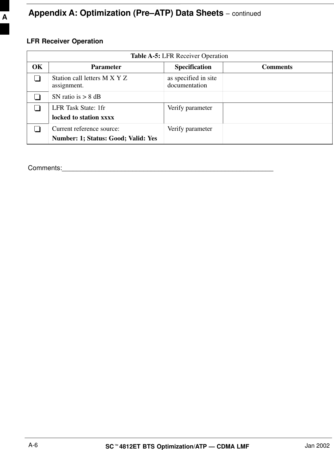 Appendix A: Optimization (Pre–ATP) Data Sheets – continuedSC4812ET BTS Optimization/ATP — CDMA LMF Jan 2002A-6LFR Receiver OperationTable A-5: LFR Receiver OperationOK Parameter Specification CommentsStation call letters M X Y Zassignment. as specified in sitedocumentationSN ratio is &gt; 8 dBLFR Task State: 1frlocked to station xxxxVerify parameterCurrent reference source:Number: 1; Status: Good; Valid: YesVerify parameterComments:_________________________________________________________A