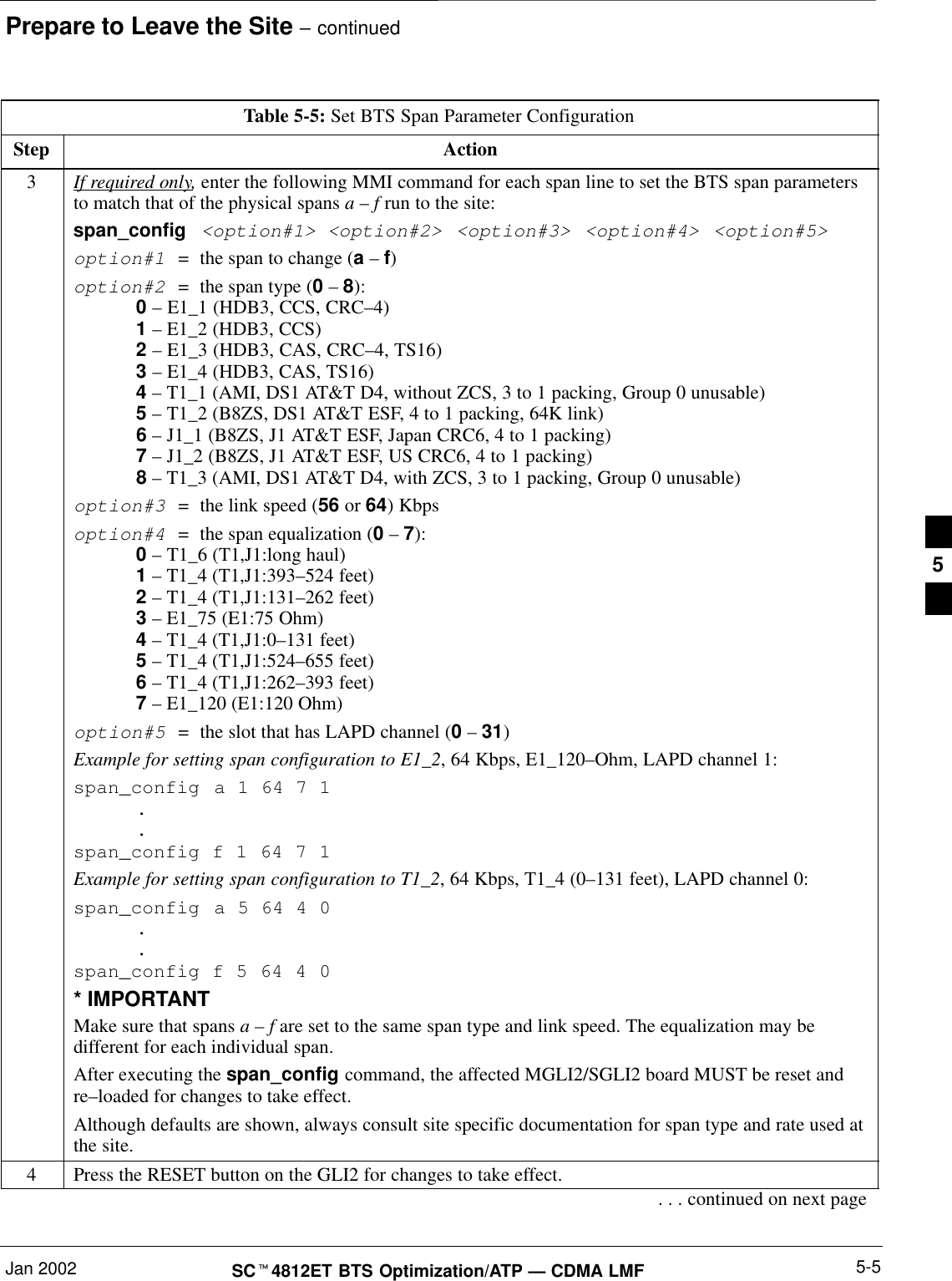 Prepare to Leave the Site – continuedJan 2002 5-5SC4812ET BTS Optimization/ATP — CDMA LMFTable 5-5: Set BTS Span Parameter ConfigurationStep Action3If required only, enter the following MMI command for each span line to set the BTS span parametersto match that of the physical spans a – f run to the site:span_config &lt;option#1&gt; &lt;option#2&gt; &lt;option#3&gt; &lt;option#4&gt; &lt;option#5&gt;option#1  =  the span to change (a – f)option#2  =  the span type (0 – 8):0 – E1_1 (HDB3, CCS, CRC–4)1 – E1_2 (HDB3, CCS)2 – E1_3 (HDB3, CAS, CRC–4, TS16)3 – E1_4 (HDB3, CAS, TS16)4 – T1_1 (AMI, DS1 AT&amp;T D4, without ZCS, 3 to 1 packing, Group 0 unusable)5 – T1_2 (B8ZS, DS1 AT&amp;T ESF, 4 to 1 packing, 64K link)6 – J1_1 (B8ZS, J1 AT&amp;T ESF, Japan CRC6, 4 to 1 packing)7 – J1_2 (B8ZS, J1 AT&amp;T ESF, US CRC6, 4 to 1 packing)8 – T1_3 (AMI, DS1 AT&amp;T D4, with ZCS, 3 to 1 packing, Group 0 unusable)option#3  =  the link speed (56 or 64) Kbpsoption#4  =  the span equalization (0 – 7):0 – T1_6 (T1,J1:long haul)1 – T1_4 (T1,J1:393–524 feet)2 – T1_4 (T1,J1:131–262 feet)3 – E1_75 (E1:75 Ohm)4 – T1_4 (T1,J1:0–131 feet)5 – T1_4 (T1,J1:524–655 feet)6 – T1_4 (T1,J1:262–393 feet)7 – E1_120 (E1:120 Ohm)option#5  =  the slot that has LAPD channel (0 – 31)Example for setting span configuration to E1_2, 64 Kbps, E1_120–Ohm, LAPD channel 1:span_config a 1 64 7 1..span_config f 1 64 7 1Example for setting span configuration to T1_2, 64 Kbps, T1_4 (0–131 feet), LAPD channel 0:span_config a 5 64 4 0..span_config f 5 64 4 0* IMPORTANTMake sure that spans a – f are set to the same span type and link speed. The equalization may bedifferent for each individual span.After executing the span_config command, the affected MGLI2/SGLI2 board MUST be reset andre–loaded for changes to take effect.Although defaults are shown, always consult site specific documentation for span type and rate used atthe site.4Press the RESET button on the GLI2 for changes to take effect.. . . continued on next page5