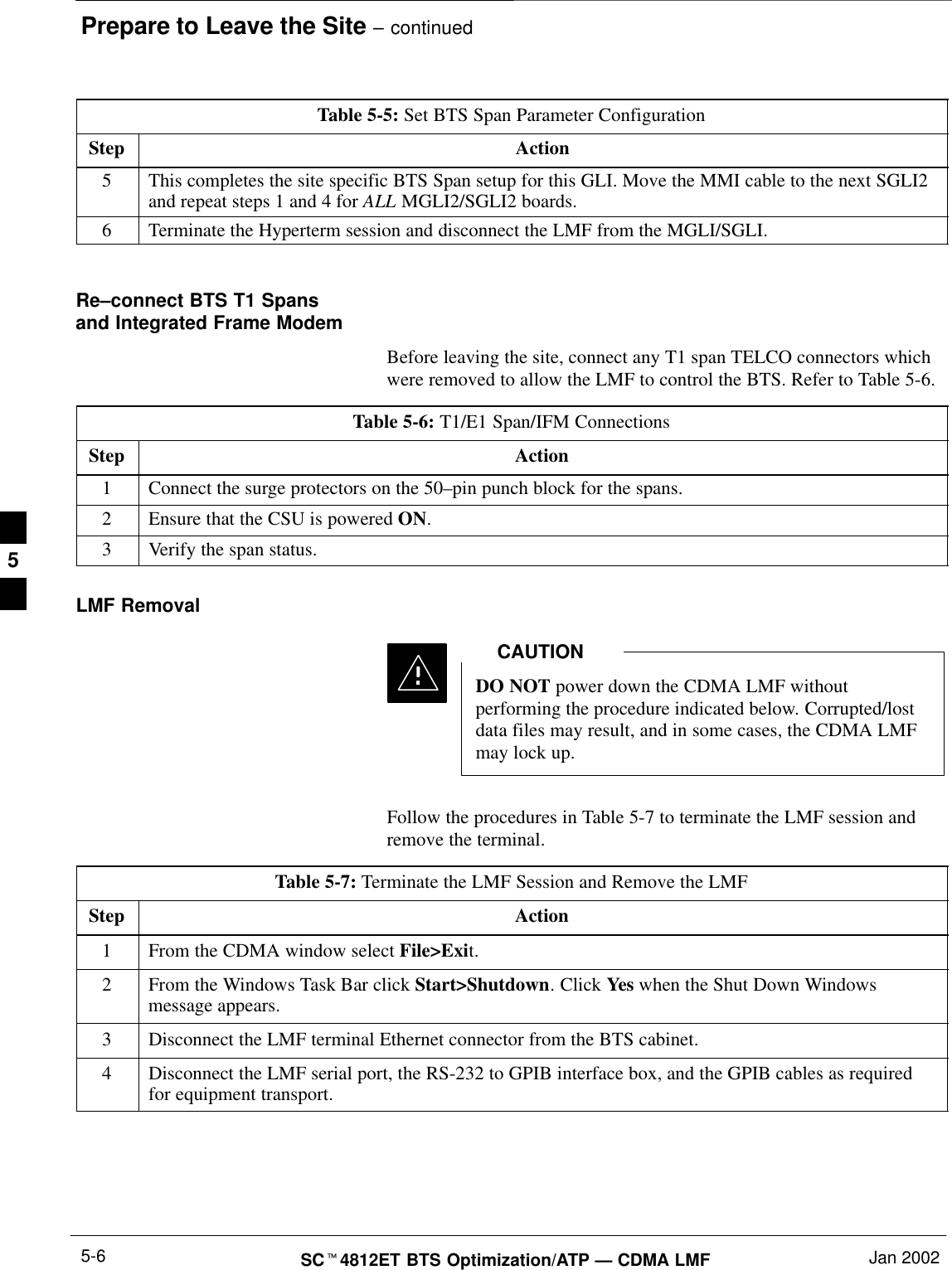 Prepare to Leave the Site – continuedSC4812ET BTS Optimization/ATP — CDMA LMF Jan 20025-6Table 5-5: Set BTS Span Parameter ConfigurationStep Action5This completes the site specific BTS Span setup for this GLI. Move the MMI cable to the next SGLI2and repeat steps 1 and 4 for ALL MGLI2/SGLI2 boards.6Terminate the Hyperterm session and disconnect the LMF from the MGLI/SGLI. Re–connect BTS T1 Spansand Integrated Frame ModemBefore leaving the site, connect any T1 span TELCO connectors whichwere removed to allow the LMF to control the BTS. Refer to Table 5-6.Table 5-6: T1/E1 Span/IFM ConnectionsStep Action1Connect the surge protectors on the 50–pin punch block for the spans.2Ensure that the CSU is powered ON.3Verify the span status.LMF RemovalDO NOT power down the CDMA LMF withoutperforming the procedure indicated below. Corrupted/lostdata files may result, and in some cases, the CDMA LMFmay lock up.CAUTIONFollow the procedures in Table 5-7 to terminate the LMF session andremove the terminal.Table 5-7: Terminate the LMF Session and Remove the LMFStep Action1From the CDMA window select File&gt;Exit.2From the Windows Task Bar click Start&gt;Shutdown. Click Yes when the Shut Down Windowsmessage appears.3Disconnect the LMF terminal Ethernet connector from the BTS cabinet.4Disconnect the LMF serial port, the RS-232 to GPIB interface box, and the GPIB cables as requiredfor equipment transport.5