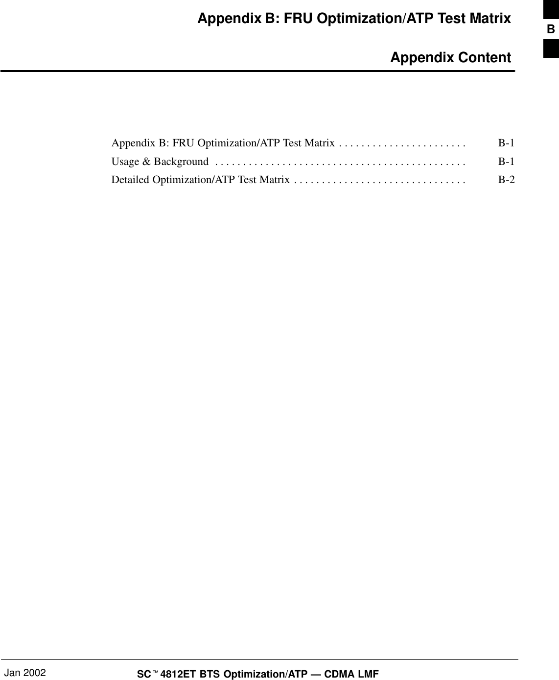 Jan 2002 SC4812ET BTS Optimization/ATP — CDMA LMFAppendix B: FRU Optimization/ATP Test Matrix Appendix ContentAppendix B: FRU Optimization/ATP Test Matrix B-1. . . . . . . . . . . . . . . . . . . . . . . Usage &amp; Background B-1. . . . . . . . . . . . . . . . . . . . . . . . . . . . . . . . . . . . . . . . . . . . . Detailed Optimization/ATP Test Matrix B-2. . . . . . . . . . . . . . . . . . . . . . . . . . . . . . . B