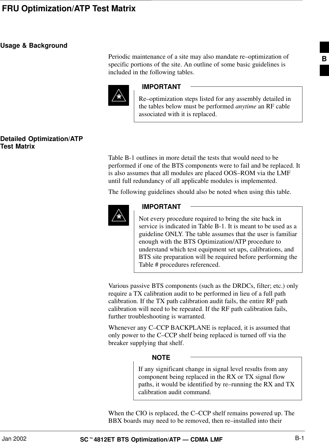 FRU Optimization/ATP Test MatrixJan 2002 B-1SC4812ET BTS Optimization/ATP — CDMA LMFUsage &amp; BackgroundPeriodic maintenance of a site may also mandate re–optimization ofspecific portions of the site. An outline of some basic guidelines isincluded in the following tables.Re–optimization steps listed for any assembly detailed inthe tables below must be performed anytime an RF cableassociated with it is replaced.IMPORTANT*Detailed Optimization/ATPTest MatrixTable B-1 outlines in more detail the tests that would need to beperformed if one of the BTS components were to fail and be replaced. Itis also assumes that all modules are placed OOS–ROM via the LMFuntil full redundancy of all applicable modules is implemented.The following guidelines should also be noted when using this table.Not every procedure required to bring the site back inservice is indicated in Table B-1. It is meant to be used as aguideline ONLY. The table assumes that the user is familiarenough with the BTS Optimization/ATP procedure tounderstand which test equipment set ups, calibrations, andBTS site preparation will be required before performing theTable # procedures referenced.IMPORTANT*Various passive BTS components (such as the DRDCs, filter; etc.) onlyrequire a TX calibration audit to be performed in lieu of a full pathcalibration. If the TX path calibration audit fails, the entire RF pathcalibration will need to be repeated. If the RF path calibration fails,further troubleshooting is warranted.Whenever any C–CCP BACKPLANE is replaced, it is assumed thatonly power to the C–CCP shelf being replaced is turned off via thebreaker supplying that shelf.If any significant change in signal level results from anycomponent being replaced in the RX or TX signal flowpaths, it would be identified by re–running the RX and TXcalibration audit command.NOTEWhen the CIO is replaced, the C–CCP shelf remains powered up. TheBBX boards may need to be removed, then re–installed into theirB