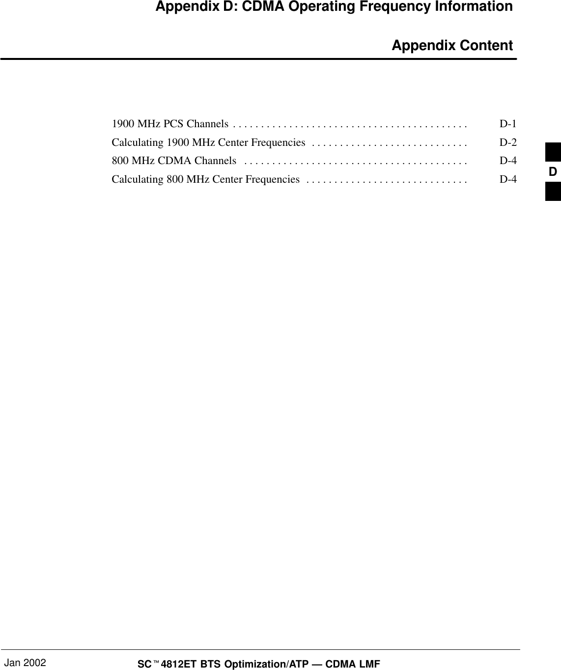 Jan 2002 SC4812ET BTS Optimization/ATP — CDMA LMFAppendix D: CDMA Operating Frequency Information Appendix Content1900 MHz PCS Channels D-1. . . . . . . . . . . . . . . . . . . . . . . . . . . . . . . . . . . . . . . . . . Calculating 1900 MHz Center Frequencies D-2. . . . . . . . . . . . . . . . . . . . . . . . . . . . 800 MHz CDMA Channels D-4. . . . . . . . . . . . . . . . . . . . . . . . . . . . . . . . . . . . . . . . Calculating 800 MHz Center Frequencies D-4. . . . . . . . . . . . . . . . . . . . . . . . . . . . .  D