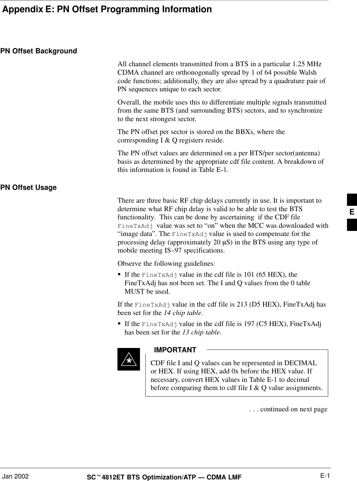 Appendix E: PN Offset Programming InformationJan 2002 E-1SC4812ET BTS Optimization/ATP — CDMA LMFPN Offset BackgroundAll channel elements transmitted from a BTS in a particular 1.25 MHzCDMA channel are orthonogonally spread by 1 of 64 possible Walshcode functions; additionally, they are also spread by a quadrature pair ofPN sequences unique to each sector.Overall, the mobile uses this to differentiate multiple signals transmittedfrom the same BTS (and surrounding BTS) sectors, and to synchronizeto the next strongest sector.The PN offset per sector is stored on the BBXs, where thecorresponding I &amp; Q registers reside.The PN offset values are determined on a per BTS/per sector(antenna)basis as determined by the appropriate cdf file content. A breakdown ofthis information is found in Table E-1.PN Offset Usage There are three basic RF chip delays currently in use. It is important todetermine what RF chip delay is valid to be able to test the BTSfunctionality.  This can be done by ascertaining  if the CDF file FineTxAdj  value was set to “on” when the MCC was downloaded with“image data”. The FineTxAdj value is used to compensate for theprocessing delay (approximately 20 mS) in the BTS using any type ofmobile meeting IS–97 specifications.Observe the following guidelines:If the FineTxAdj value in the cdf file is 101 (65 HEX), theFineTxAdj has not been set. The I and Q values from the 0 tableMUST be used.If the FineTxAdj value in the cdf file is 213 (D5 HEX), FineTxAdj hasbeen set for the 14 chip table.If the FineTxAdj value in the cdf file is 197 (C5 HEX), FineTxAdjhas been set for the 13 chip table.CDF file I and Q values can be represented in DECIMALor HEX. If using HEX, add 0x before the HEX value. Ifnecessary, convert HEX values in Table E-1 to decimalbefore comparing them to cdf file I &amp; Q value assignments.IMPORTANT* . . . continued on next pageE