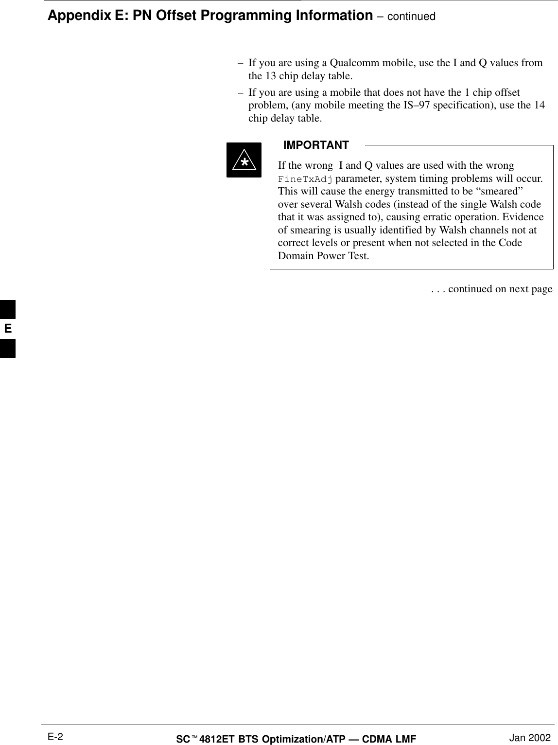 Appendix E: PN Offset Programming Information – continuedSC4812ET BTS Optimization/ATP — CDMA LMF Jan 2002E-2–If you are using a Qualcomm mobile, use the I and Q values fromthe 13 chip delay table.–If you are using a mobile that does not have the 1 chip offsetproblem, (any mobile meeting the IS–97 specification), use the 14chip delay table.If the wrong  I and Q values are used with the wrongFineTxAdj parameter, system timing problems will occur.This will cause the energy transmitted to be “smeared”over several Walsh codes (instead of the single Walsh codethat it was assigned to), causing erratic operation. Evidenceof smearing is usually identified by Walsh channels not atcorrect levels or present when not selected in the CodeDomain Power Test.IMPORTANT* . . . continued on next pageE