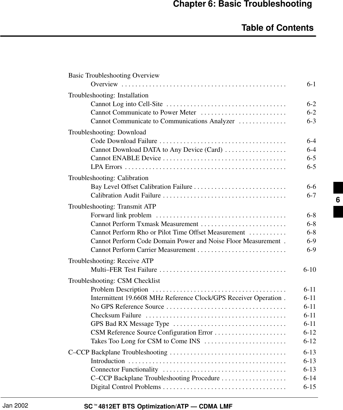 Jan 2002 SC4812ET BTS Optimization/ATP — CDMA LMFChapter 6: Basic TroubleshootingTable of ContentsBasic Troubleshooting OverviewOverview 6-1. . . . . . . . . . . . . . . . . . . . . . . . . . . . . . . . . . . . . . . . . . . . . . . . Troubleshooting: InstallationCannot Log into Cell-Site 6-2. . . . . . . . . . . . . . . . . . . . . . . . . . . . . . . . . . . Cannot Communicate to Power Meter 6-2. . . . . . . . . . . . . . . . . . . . . . . . . Cannot Communicate to Communications Analyzer 6-3. . . . . . . . . . . . . . Troubleshooting: DownloadCode Download Failure 6-4. . . . . . . . . . . . . . . . . . . . . . . . . . . . . . . . . . . . . Cannot Download DATA to Any Device (Card) 6-4. . . . . . . . . . . . . . . . . . Cannot ENABLE Device 6-5. . . . . . . . . . . . . . . . . . . . . . . . . . . . . . . . . . . . LPA Errors 6-5. . . . . . . . . . . . . . . . . . . . . . . . . . . . . . . . . . . . . . . . . . . . . . . Troubleshooting: CalibrationBay Level Offset Calibration Failure 6-6. . . . . . . . . . . . . . . . . . . . . . . . . . . Calibration Audit Failure 6-7. . . . . . . . . . . . . . . . . . . . . . . . . . . . . . . . . . . . Troubleshooting: Transmit ATPForward link problem 6-8. . . . . . . . . . . . . . . . . . . . . . . . . . . . . . . . . . . . . . Cannot Perform Txmask Measurement 6-8. . . . . . . . . . . . . . . . . . . . . . . . . Cannot Perform Rho or Pilot Time Offset Measurement 6-8. . . . . . . . . . . Cannot Perform Code Domain Power and Noise Floor Measurement 6-9. Cannot Perform Carrier Measurement 6-9. . . . . . . . . . . . . . . . . . . . . . . . . . Troubleshooting: Receive ATPMulti–FER Test Failure 6-10. . . . . . . . . . . . . . . . . . . . . . . . . . . . . . . . . . . . . Troubleshooting: CSM ChecklistProblem Description 6-11. . . . . . . . . . . . . . . . . . . . . . . . . . . . . . . . . . . . . . . Intermittent 19.6608 MHz Reference Clock/GPS Receiver Operation 6-11. No GPS Reference Source 6-11. . . . . . . . . . . . . . . . . . . . . . . . . . . . . . . . . . . Checksum Failure 6-11. . . . . . . . . . . . . . . . . . . . . . . . . . . . . . . . . . . . . . . . . GPS Bad RX Message Type 6-11. . . . . . . . . . . . . . . . . . . . . . . . . . . . . . . . . CSM Reference Source Configuration Error 6-12. . . . . . . . . . . . . . . . . . . . . Takes Too Long for CSM to Come INS 6-12. . . . . . . . . . . . . . . . . . . . . . . . C–CCP Backplane Troubleshooting 6-13. . . . . . . . . . . . . . . . . . . . . . . . . . . . . . . . . . Introduction 6-13. . . . . . . . . . . . . . . . . . . . . . . . . . . . . . . . . . . . . . . . . . . . . . Connector Functionality 6-13. . . . . . . . . . . . . . . . . . . . . . . . . . . . . . . . . . . . C–CCP Backplane Troubleshooting Procedure 6-14. . . . . . . . . . . . . . . . . . . Digital Control Problems 6-15. . . . . . . . . . . . . . . . . . . . . . . . . . . . . . . . . . . . 6