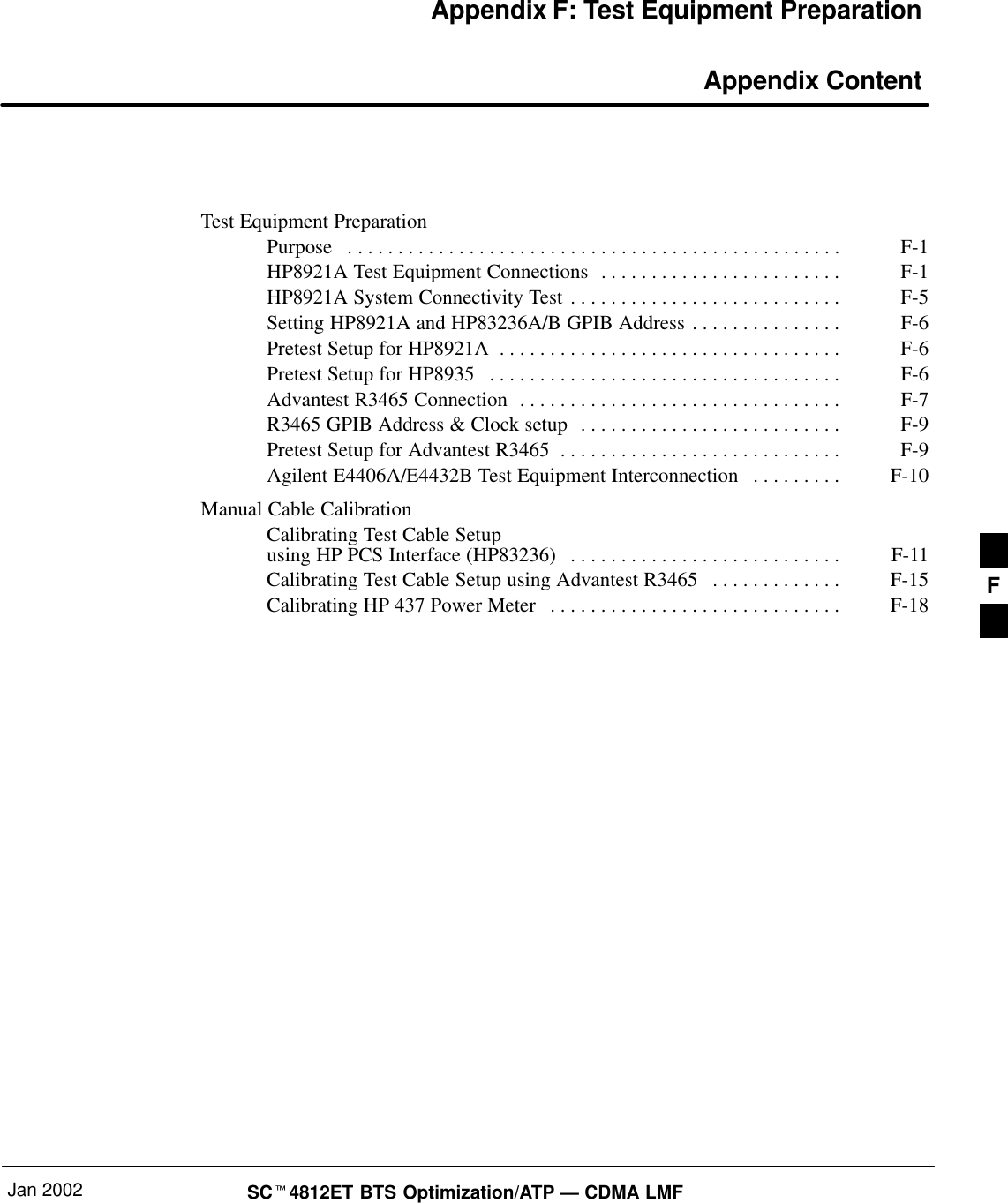 Jan 2002 SC4812ET BTS Optimization/ATP — CDMA LMFAppendix F: Test Equipment Preparation Appendix ContentTest Equipment PreparationPurpose F-1. . . . . . . . . . . . . . . . . . . . . . . . . . . . . . . . . . . . . . . . . . . . . . . . . HP8921A Test Equipment Connections F-1. . . . . . . . . . . . . . . . . . . . . . . . HP8921A System Connectivity Test F-5. . . . . . . . . . . . . . . . . . . . . . . . . . . Setting HP8921A and HP83236A/B GPIB Address F-6. . . . . . . . . . . . . . . Pretest Setup for HP8921A F-6. . . . . . . . . . . . . . . . . . . . . . . . . . . . . . . . . . Pretest Setup for HP8935 F-6. . . . . . . . . . . . . . . . . . . . . . . . . . . . . . . . . . . Advantest R3465 Connection F-7. . . . . . . . . . . . . . . . . . . . . . . . . . . . . . . . R3465 GPIB Address &amp; Clock setup F-9. . . . . . . . . . . . . . . . . . . . . . . . . . Pretest Setup for Advantest R3465 F-9. . . . . . . . . . . . . . . . . . . . . . . . . . . . Agilent E4406A/E4432B Test Equipment Interconnection F-10. . . . . . . . . Manual Cable CalibrationCalibrating Test Cable Setupusing HP PCS Interface (HP83236) F-11. . . . . . . . . . . . . . . . . . . . . . . . . . . Calibrating Test Cable Setup using Advantest R3465 F-15. . . . . . . . . . . . . Calibrating HP 437 Power Meter F-18. . . . . . . . . . . . . . . . . . . . . . . . . . . . .  F