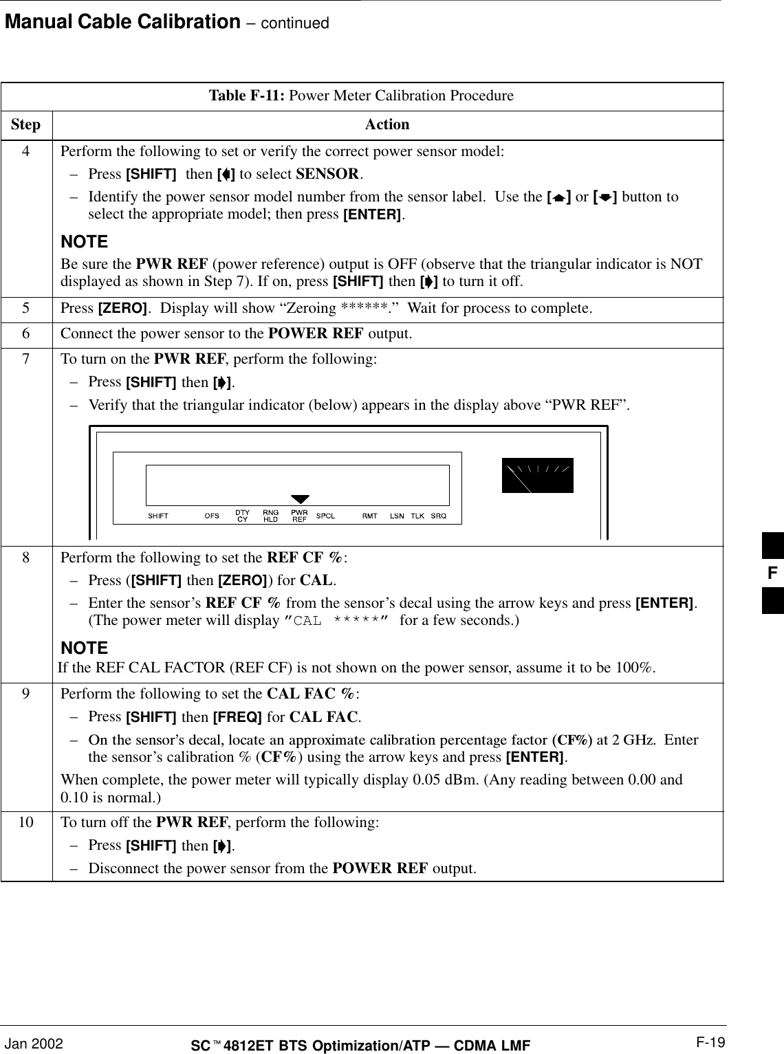 Manual Cable Calibration – continuedJan 2002 F-19SCt4812ET BTS Optimization/ATP — CDMA LMFTable F-11: Power Meter Calibration ProcedureStep Action4Perform the following to set or verify the correct power sensor model:–Press [SHIFT]  then [a] to select SENSOR.–Identify the power sensor model number from the sensor label.  Use the [y] or [b] button toselect the appropriate model; then press [ENTER].NOTEBe sure the PWR REF (power reference) output is OFF (observe that the triangular indicator is NOTdisplayed as shown in Step 7). If on, press [SHIFT] then [&apos;] to turn it off.5 Press [ZERO].  Display will show “Zeroing ******.”  Wait for process to complete.6Connect the power sensor to the POWER REF output.7To turn on the PWR REF, perform the following:–Press [SHIFT] then [&apos;].–Verify that the triangular indicator (below) appears in the display above “PWR REF”.8Perform the following to set the REF CF %:–Press ([SHIFT] then [ZERO]) for CAL.–Enter the sensor’s REF CF % from the sensor’s decal using the arrow keys and press [ENTER].(The power meter will display ”CAL *****” for a few seconds.)NOTEIf the REF CAL FACTOR (REF CF) is not shown on the power sensor, assume it to be 100%.9Perform the following to set the CAL FAC %:–Press [SHIFT] then [FREQ] for CAL FAC.–On the sensor’s decal, locate an approximate calibration percentage factor (CF%) at 2 GHz.  Enterthe sensor’s calibration % (CF%) using the arrow keys and press [ENTER].When complete, the power meter will typically display 0.05 dBm. (Any reading between 0.00 and0.10 is normal.)10 To turn off the PWR REF, perform the following:–Press [SHIFT] then [&apos;].–Disconnect the power sensor from the POWER REF output. F