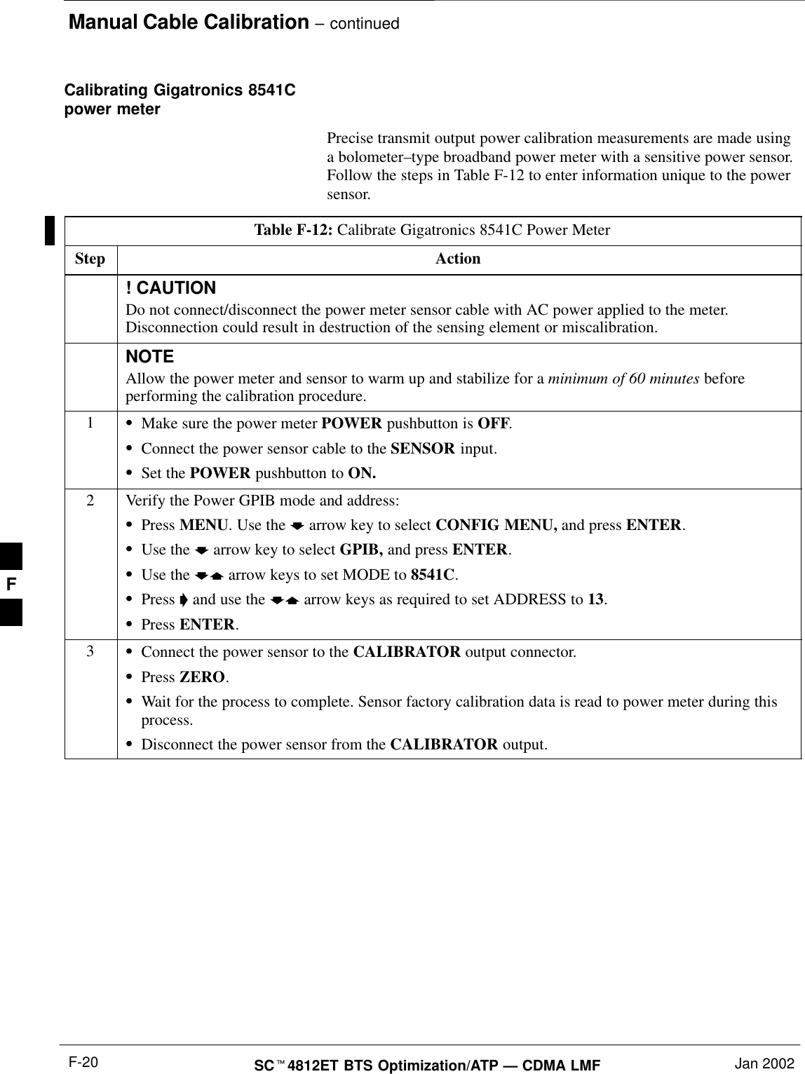 Manual Cable Calibration – continuedSCt4812ET BTS Optimization/ATP — CDMA LMF Jan 2002F-20Calibrating Gigatronics 8541Cpower meterPrecise transmit output power calibration measurements are made usinga bolometer–type broadband power meter with a sensitive power sensor.Follow the steps in Table F-12 to enter information unique to the powersensor.Table F-12: Calibrate Gigatronics 8541C Power MeterStep Action! CAUTIONDo not connect/disconnect the power meter sensor cable with AC power applied to the meter.Disconnection could result in destruction of the sensing element or miscalibration.NOTEAllow the power meter and sensor to warm up and stabilize for a minimum of 60 minutes beforeperforming the calibration procedure.1SMake sure the power meter POWER pushbutton is OFF.SConnect the power sensor cable to the SENSOR input.SSet the POWER pushbutton to ON.2Verify the Power GPIB mode and address:SPress MENU. Use the b arrow key to select CONFIG MENU, and press ENTER.SUse the b arrow key to select GPIB, and press ENTER.SUse the by arrow keys to set MODE to 8541C.SPress &apos; and use the by arrow keys as required to set ADDRESS to 13.SPress ENTER.3SConnect the power sensor to the CALIBRATOR output connector.SPress ZERO.SWait for the process to complete. Sensor factory calibration data is read to power meter during thisprocess.SDisconnect the power sensor from the CALIBRATOR output.F