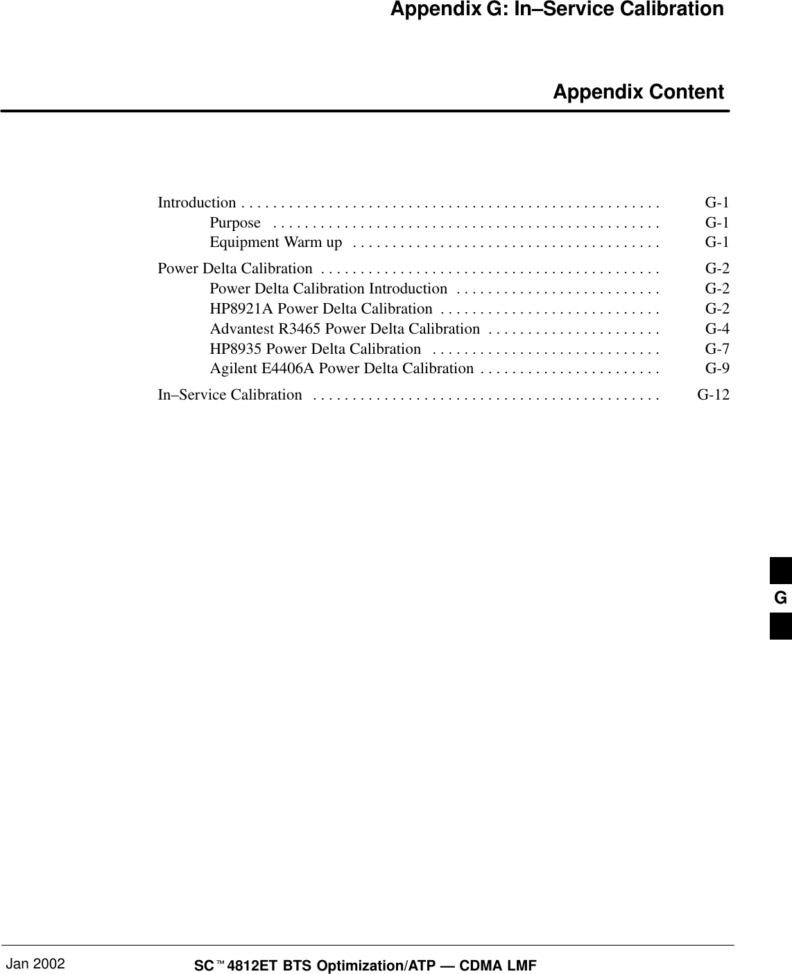 Jan 2002 SCt4812ET BTS Optimization/ATP — CDMA LMFAppendix G: In–Service Calibration Appendix ContentIntroduction G-1. . . . . . . . . . . . . . . . . . . . . . . . . . . . . . . . . . . . . . . . . . . . . . . . . . . . . Purpose G-1. . . . . . . . . . . . . . . . . . . . . . . . . . . . . . . . . . . . . . . . . . . . . . . . . Equipment Warm up G-1. . . . . . . . . . . . . . . . . . . . . . . . . . . . . . . . . . . . . . . Power Delta Calibration G-2. . . . . . . . . . . . . . . . . . . . . . . . . . . . . . . . . . . . . . . . . . . Power Delta Calibration Introduction G-2. . . . . . . . . . . . . . . . . . . . . . . . . . HP8921A Power Delta Calibration G-2. . . . . . . . . . . . . . . . . . . . . . . . . . . . Advantest R3465 Power Delta Calibration G-4. . . . . . . . . . . . . . . . . . . . . . HP8935 Power Delta Calibration G-7. . . . . . . . . . . . . . . . . . . . . . . . . . . . . Agilent E4406A Power Delta Calibration G-9. . . . . . . . . . . . . . . . . . . . . . . In–Service Calibration G-12. . . . . . . . . . . . . . . . . . . . . . . . . . . . . . . . . . . . . . . . . . . . G