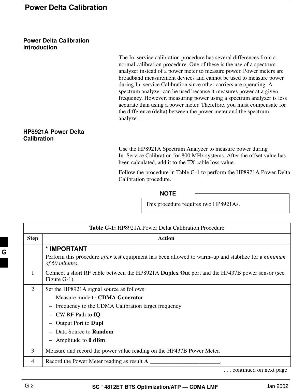 Power Delta CalibrationSCt4812ET BTS Optimization/ATP — CDMA LMF Jan 2002G-2Power Delta CalibrationIntroductionThe In–service calibration procedure has several differences from anormal calibration procedure. One of these is the use of a spectrumanalyzer instead of a power meter to measure power. Power meters arebroadband measurement devices and cannot be used to measure powerduring In–service Calibration since other carriers are operating. Aspectrum analyzer can be used because it measures power at a givenfrequency. However, measuring power using a spectrum analyzer is lessaccurate than using a power meter. Therefore, you must compensate forthe difference (delta) between the power meter and the spectrumanalyzer.HP8921A Power DeltaCalibrationUse the HP8921A Spectrum Analyzer to measure power duringIn–Service Calibration for 800 MHz systems. After the offset value hasbeen calculated, add it to the TX cable loss value.Follow the procedure in Table G-1 to perform the HP8921A Power DeltaCalibration procedure.This procedure requires two HP8921As.NOTETable G-1: HP8921A Power Delta Calibration ProcedureStep Action* IMPORTANTPerform this procedure after test equipment has been allowed to warm–up and stabilize for a minimumof 60 minutes.1Connect a short RF cable between the HP8921A Duplex Out port and the HP437B power sensor (seeFigure G-1).2Set the HP8921A signal source as follows:–Measure mode to CDMA Generator–Frequency to the CDMA Calibration target frequency–CW RF Path to IQ–Output Port to Dupl–Data Source to Random–Amplitude to 0 dBm3Measure and record the power value reading on the HP437B Power Meter.4Record the Power Meter reading as result A ________________________.. . . continued on next pageG