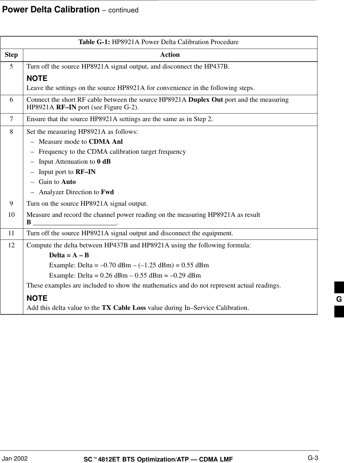 Power Delta Calibration – continuedJan 2002 G-3SCt4812ET BTS Optimization/ATP — CDMA LMFTable G-1: HP8921A Power Delta Calibration ProcedureStep Action5Turn off the source HP8921A signal output, and disconnect the HP437B.NOTELeave the settings on the source HP8921A for convenience in the following steps.6Connect the short RF cable between the source HP8921A Duplex Out port and the measuringHP8921A RF–IN port (see Figure G-2).7Ensure that the source HP8921A settings are the same as in Step 2.8Set the measuring HP8921A as follows:–Measure mode to CDMA Anl–Frequency to the CDMA calibration target frequency–Input Attenuation to 0 dB–Input port to RF–IN–Gain to Auto–Analyzer Direction to Fwd9Turn on the source HP8921A signal output.10 Measure and record the channel power reading on the measuring HP8921A as resultB ________________________.11 Turn off the source HP8921A signal output and disconnect the equipment.12 Compute the delta between HP437B and HP8921A using the following formula:Delta = A – BExample: Delta = –0.70 dBm – (–1.25 dBm) = 0.55 dBmExample: Delta = 0.26 dBm – 0.55 dBm = –0.29 dBmThese examples are included to show the mathematics and do not represent actual readings.NOTEAdd this delta value to the TX Cable Loss value during In–Service Calibration. G