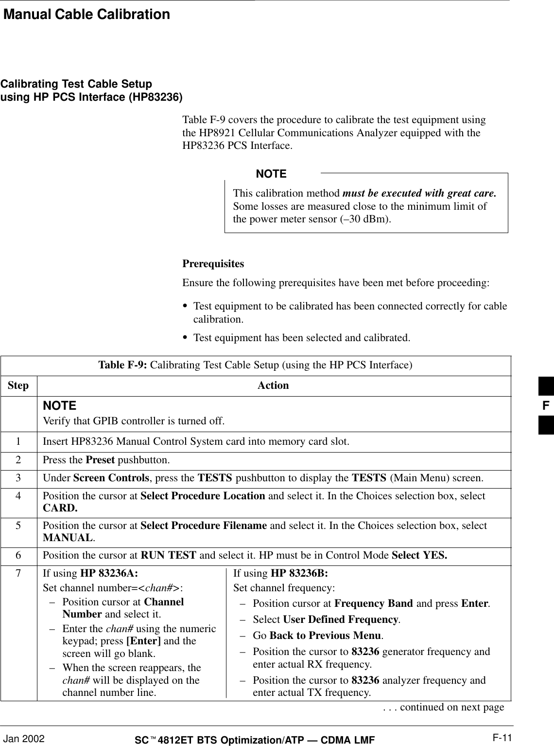 Manual Cable CalibrationJan 2002 F-11SCt4812ET BTS Optimization/ATP — CDMA LMFCalibrating Test Cable Setupusing HP PCS Interface (HP83236)Table F-9 covers the procedure to calibrate the test equipment using the HP8921 Cellular Communications Analyzer equipped with theHP83236 PCS Interface.This calibration method must be executed with great care.Some losses are measured close to the minimum limit ofthe power meter sensor (–30 dBm).NOTEPrerequisitesEnsure the following prerequisites have been met before proceeding:STest equipment to be calibrated has been connected correctly for cablecalibration.STest equipment has been selected and calibrated.Table F-9: Calibrating Test Cable Setup (using the HP PCS Interface)Step ActionNOTEVerify that GPIB controller is turned off.1Insert HP83236 Manual Control System card into memory card slot.2Press the Preset pushbutton.3 Under Screen Controls, press the TESTS pushbutton to display the TESTS (Main Menu) screen.4Position the cursor at Select Procedure Location and select it. In the Choices selection box, selectCARD.5Position the cursor at Select Procedure Filename and select it. In the Choices selection box, selectMANUAL.6Position the cursor at RUN TEST and select it. HP must be in Control Mode Select YES.7If using HP 83236A:Set channel number=&lt;chan#&gt;:–Position cursor at ChannelNumber and select it.–Enter the chan# using the numerickeypad; press [Enter] and thescreen will go blank.–When the screen reappears, thechan# will be displayed on thechannel number line.If using HP 83236B:Set channel frequency:–Position cursor at Frequency Band and press Enter.–Select User Defined Frequency.–Go Back to Previous Menu.–Position the cursor to 83236 generator frequency andenter actual RX frequency.–Position the cursor to 83236 analyzer frequency andenter actual TX frequency.. . . continued on next pageF