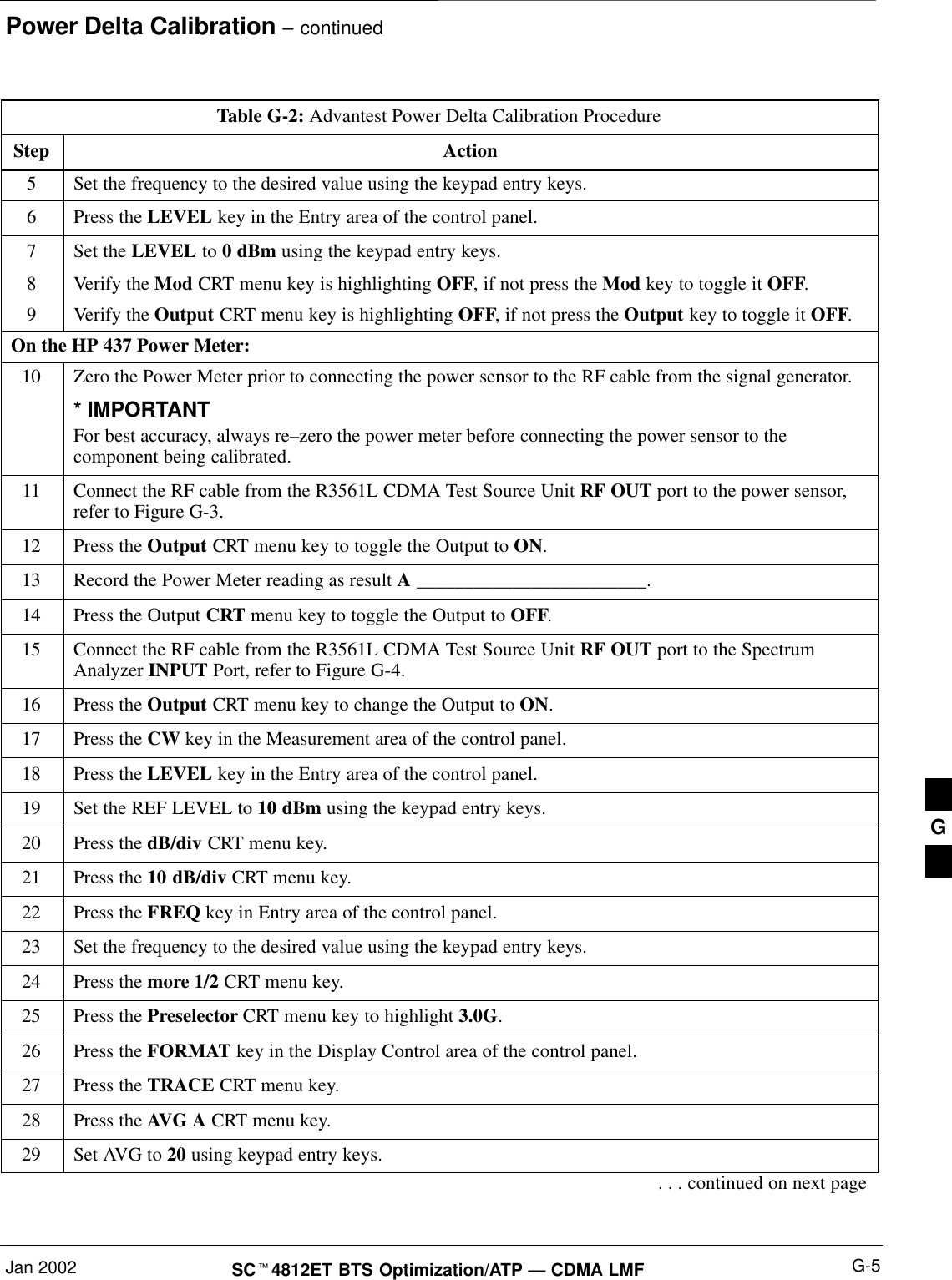Power Delta Calibration – continuedJan 2002 G-5SCt4812ET BTS Optimization/ATP — CDMA LMFTable G-2: Advantest Power Delta Calibration ProcedureStep Action5Set the frequency to the desired value using the keypad entry keys.6Press the LEVEL key in the Entry area of the control panel.7Set the LEVEL to 0 dBm using the keypad entry keys.8Verify the Mod CRT menu key is highlighting OFF, if not press the Mod key to toggle it OFF.9Verify the Output CRT menu key is highlighting OFF, if not press the Output key to toggle it OFF.On the HP 437 Power Meter:10 Zero the Power Meter prior to connecting the power sensor to the RF cable from the signal generator.* IMPORTANTFor best accuracy, always re–zero the power meter before connecting the power sensor to thecomponent being calibrated.11 Connect the RF cable from the R3561L CDMA Test Source Unit RF OUT port to the power sensor,refer to Figure G-3.12 Press the Output CRT menu key to toggle the Output to ON.13 Record the Power Meter reading as result A ________________________.14 Press the Output CRT menu key to toggle the Output to OFF.15 Connect the RF cable from the R3561L CDMA Test Source Unit RF OUT port to the SpectrumAnalyzer INPUT Port, refer to Figure G-4.16 Press the Output CRT menu key to change the Output to ON.17 Press the CW key in the Measurement area of the control panel.18 Press the LEVEL key in the Entry area of the control panel.19 Set the REF LEVEL to 10 dBm using the keypad entry keys.20 Press the dB/div CRT menu key.21 Press the 10 dB/div CRT menu key.22 Press the FREQ key in Entry area of the control panel.23 Set the frequency to the desired value using the keypad entry keys.24 Press the more 1/2 CRT menu key.25 Press the Preselector CRT menu key to highlight 3.0G.26 Press the FORMAT key in the Display Control area of the control panel.27 Press the TRACE CRT menu key.28 Press the AVG A CRT menu key.29 Set AVG to 20 using keypad entry keys.. . . continued on next pageG