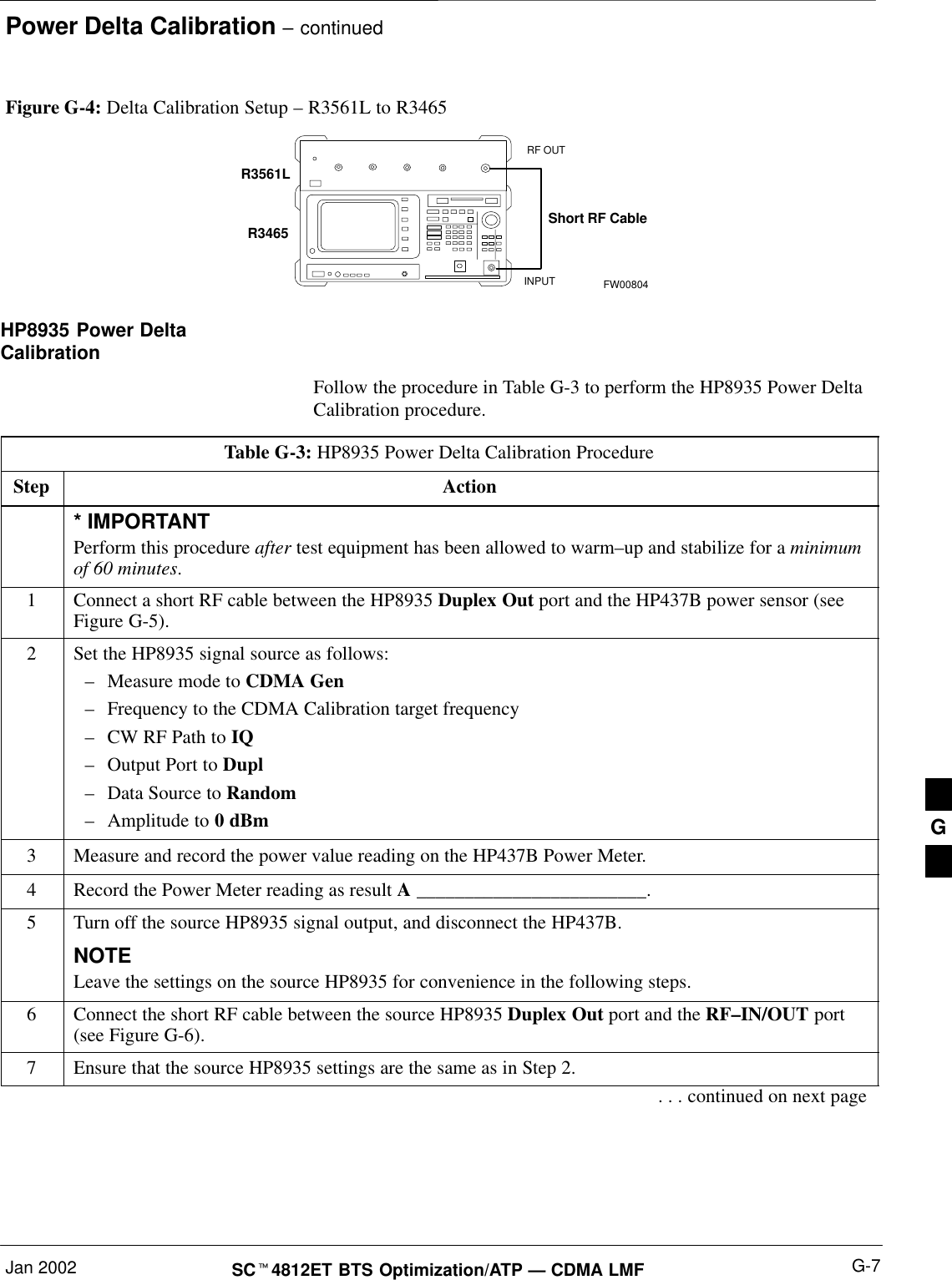 Power Delta Calibration – continuedJan 2002 G-7SCt4812ET BTS Optimization/ATP — CDMA LMFFigure G-4: Delta Calibration Setup – R3561L to R3465R3561LRF OUTINPUTShort RF CableR3465FW00804HP8935 Power DeltaCalibrationFollow the procedure in Table G-3 to perform the HP8935 Power DeltaCalibration procedure.Table G-3: HP8935 Power Delta Calibration ProcedureStep Action* IMPORTANTPerform this procedure after test equipment has been allowed to warm–up and stabilize for a minimumof 60 minutes.1Connect a short RF cable between the HP8935 Duplex Out port and the HP437B power sensor (seeFigure G-5).2Set the HP8935 signal source as follows:–Measure mode to CDMA Gen–Frequency to the CDMA Calibration target frequency–CW RF Path to IQ–Output Port to Dupl–Data Source to Random–Amplitude to 0 dBm3Measure and record the power value reading on the HP437B Power Meter.4Record the Power Meter reading as result A ________________________.5Turn off the source HP8935 signal output, and disconnect the HP437B.NOTELeave the settings on the source HP8935 for convenience in the following steps.6Connect the short RF cable between the source HP8935 Duplex Out port and the RF–IN/OUT port(see Figure G-6).7Ensure that the source HP8935 settings are the same as in Step 2.. . . continued on next pageG