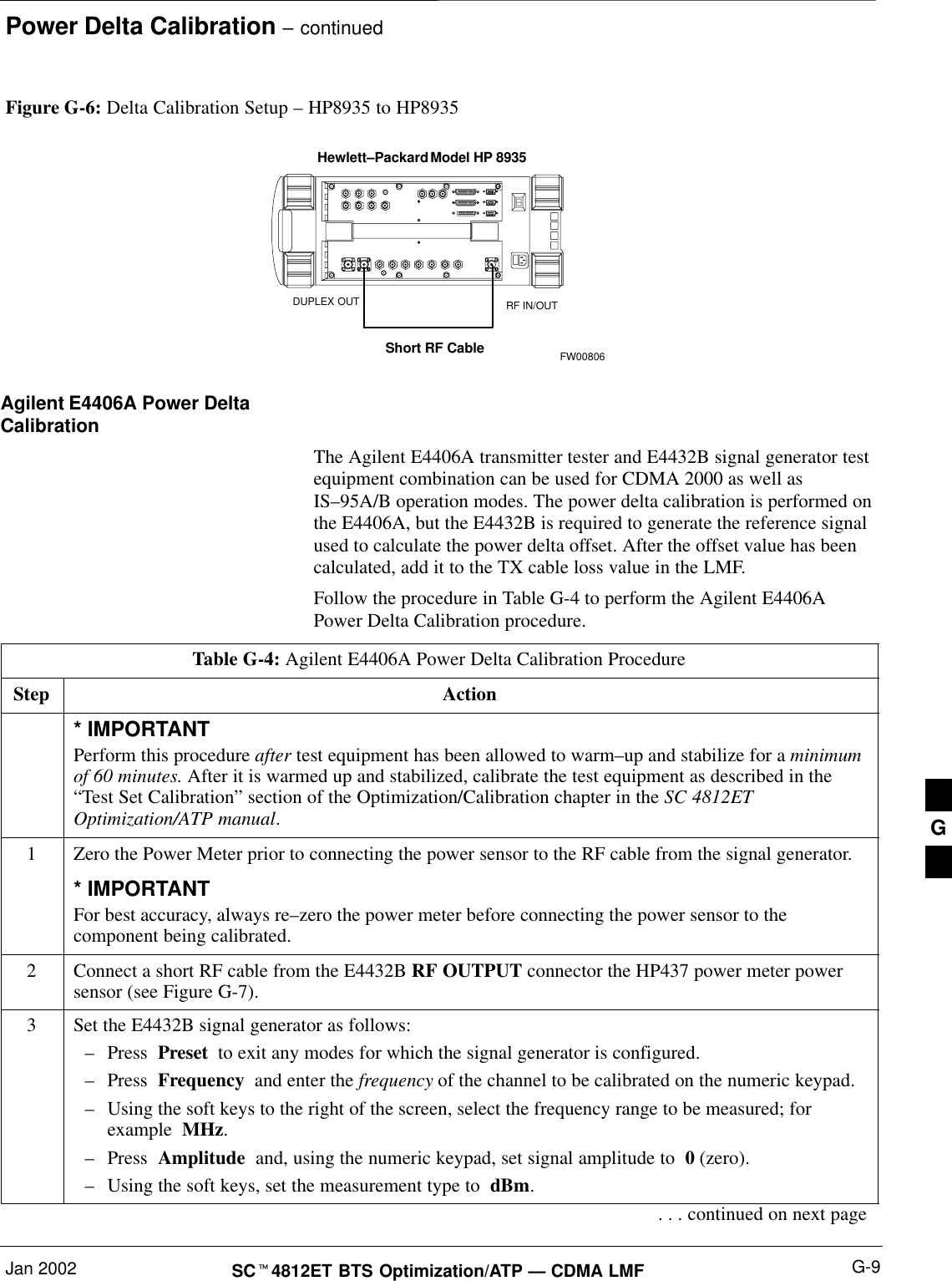 Power Delta Calibration – continuedJan 2002 G-9SCt4812ET BTS Optimization/ATP — CDMA LMFFigure G-6: Delta Calibration Setup – HP8935 to HP8935Hewlett–Packard Model HP 8935Short RF CableDUPLEX OUT RF IN/OUTFW00806Agilent E4406A Power DeltaCalibrationThe Agilent E4406A transmitter tester and E4432B signal generator testequipment combination can be used for CDMA 2000 as well asIS–95A/B operation modes. The power delta calibration is performed onthe E4406A, but the E4432B is required to generate the reference signalused to calculate the power delta offset. After the offset value has beencalculated, add it to the TX cable loss value in the LMF.Follow the procedure in Table G-4 to perform the Agilent E4406APower Delta Calibration procedure.Table G-4: Agilent E4406A Power Delta Calibration ProcedureStep Action* IMPORTANTPerform this procedure after test equipment has been allowed to warm–up and stabilize for a minimumof 60 minutes. After it is warmed up and stabilized, calibrate the test equipment as described in the“Test Set Calibration” section of the Optimization/Calibration chapter in the SC 4812ETOptimization/ATP manual.1Zero the Power Meter prior to connecting the power sensor to the RF cable from the signal generator.* IMPORTANTFor best accuracy, always re–zero the power meter before connecting the power sensor to thecomponent being calibrated.2Connect a short RF cable from the E4432B RF OUTPUT connector the HP437 power meter powersensor (see Figure G-7).3Set the E4432B signal generator as follows:–Press  Preset  to exit any modes for which the signal generator is configured.–Press  Frequency  and enter the frequency of the channel to be calibrated on the numeric keypad.–Using the soft keys to the right of the screen, select the frequency range to be measured; forexample  MHz.–Press  Amplitude  and, using the numeric keypad, set signal amplitude to  0 (zero).–Using the soft keys, set the measurement type to  dBm.. . . continued on next pageG