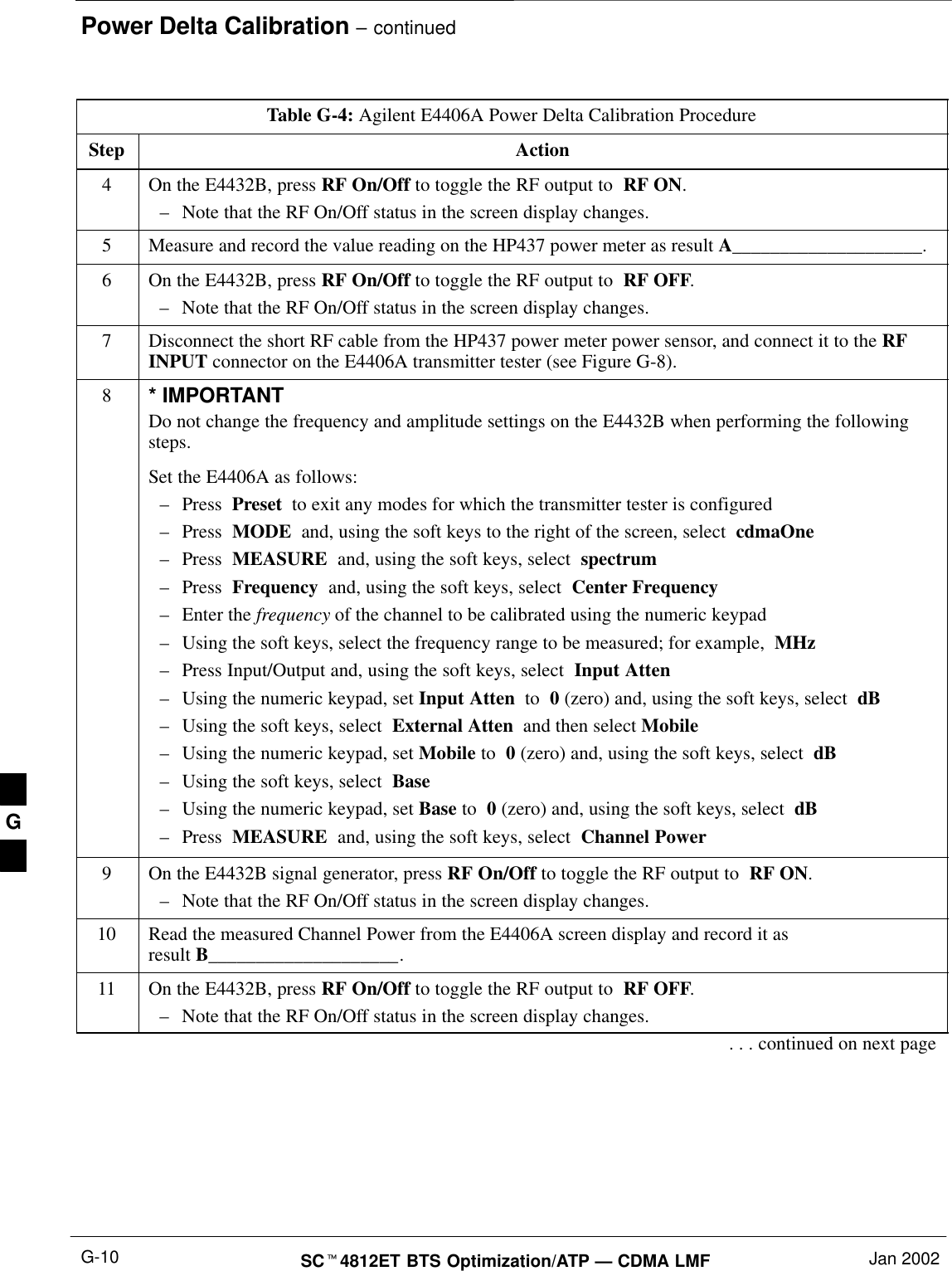 Power Delta Calibration – continuedSCt4812ET BTS Optimization/ATP — CDMA LMF Jan 2002G-10Table G-4: Agilent E4406A Power Delta Calibration ProcedureStep Action4On the E4432B, press RF On/Off to toggle the RF output to  RF ON.–Note that the RF On/Off status in the screen display changes.5Measure and record the value reading on the HP437 power meter as result A____________________.6On the E4432B, press RF On/Off to toggle the RF output to  RF OFF.–Note that the RF On/Off status in the screen display changes.7Disconnect the short RF cable from the HP437 power meter power sensor, and connect it to the RFINPUT connector on the E4406A transmitter tester (see Figure G-8).8* IMPORTANTDo not change the frequency and amplitude settings on the E4432B when performing the followingsteps.Set the E4406A as follows:–Press  Preset  to exit any modes for which the transmitter tester is configured–Press  MODE  and, using the soft keys to the right of the screen, select  cdmaOne–Press  MEASURE  and, using the soft keys, select  spectrum–Press  Frequency  and, using the soft keys, select  Center Frequency–Enter the frequency of the channel to be calibrated using the numeric keypad–Using the soft keys, select the frequency range to be measured; for example,  MHz–Press Input/Output and, using the soft keys, select  Input Atten–Using the numeric keypad, set Input Atten  to  0 (zero) and, using the soft keys, select  dB–Using the soft keys, select  External Atten  and then select Mobile–Using the numeric keypad, set Mobile to  0 (zero) and, using the soft keys, select  dB–Using the soft keys, select  Base–Using the numeric keypad, set Base to  0 (zero) and, using the soft keys, select  dB–Press  MEASURE  and, using the soft keys, select  Channel Power9On the E4432B signal generator, press RF On/Off to toggle the RF output to  RF ON.–Note that the RF On/Off status in the screen display changes.10 Read the measured Channel Power from the E4406A screen display and record it as result B____________________.11 On the E4432B, press RF On/Off to toggle the RF output to  RF OFF.–Note that the RF On/Off status in the screen display changes.. . . continued on next pageG