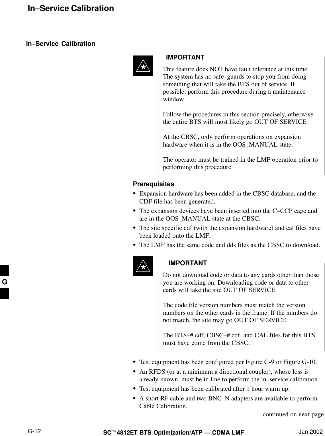 In–Service CalibrationSCt4812ET BTS Optimization/ATP — CDMA LMF Jan 2002G-12In–Service CalibrationThis feature does NOT have fault tolerance at this time.The system has no safe–guards to stop you from doingsomething that will take the BTS out of service. Ifpossible, perform this procedure during a maintenancewindow.Follow the procedures in this section precisely, otherwisethe entire BTS will most likely go OUT OF SERVICE. At the CBSC, only perform operations on expansionhardware when it is in the OOS_MANUAL state.The operator must be trained in the LMF operation prior toperforming this procedure.IMPORTANT*PrerequisitesSExpansion hardware has been added in the CBSC database, and theCDF file has been generated.SThe expansion devices have been inserted into the C–CCP cage andare in the OOS_MANUAL state at the CBSC.SThe site specific cdf (with the expansion hardware) and cal files havebeen loaded onto the LMF.SThe LMF has the same code and dds files as the CBSC to download.Do not download code or data to any cards other than thoseyou are working on. Downloading code or data to othercards will take the site OUT OF SERVICE.The code file version numbers must match the versionnumbers on the other cards in the frame. If the numbers donot match, the site may go OUT OF SERVICE.The BTS–#.cdf, CBSC–#.cdf, and CAL files for this BTSmust have come from the CBSC.IMPORTANT*STest equipment has been configured per Figure G-9 or Figure G-10.SAn RFDS (or at a minimum a directional coupler), whose loss isalready known, must be in line to perform the in–service calibration.STest equipment has been calibrated after 1 hour warm up.SA short RF cable and two BNC–N adapters are available to performCable Calibration. . . . continued on next pageG