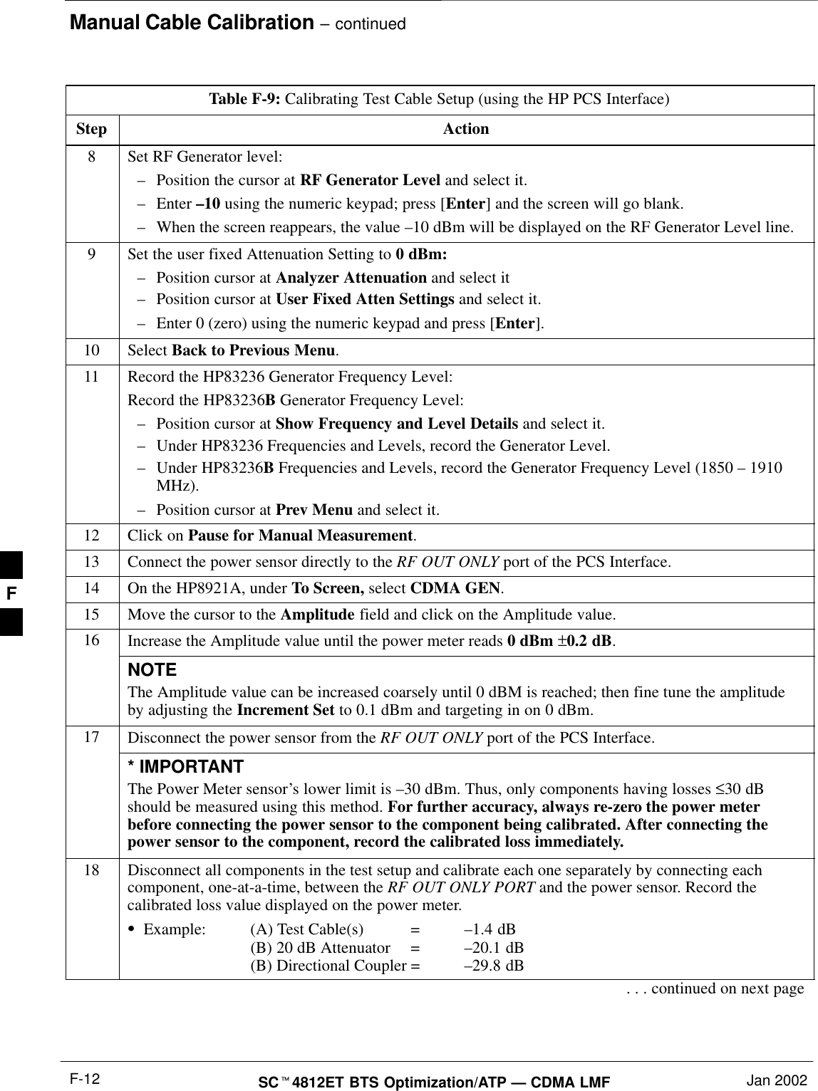 Manual Cable Calibration – continuedSCt4812ET BTS Optimization/ATP — CDMA LMF Jan 2002F-12Table F-9: Calibrating Test Cable Setup (using the HP PCS Interface)Step Action8Set RF Generator level:–Position the cursor at RF Generator Level and select it.–Enter –10 using the numeric keypad; press [Enter] and the screen will go blank.–When the screen reappears, the value –10 dBm will be displayed on the RF Generator Level line.9Set the user fixed Attenuation Setting to 0 dBm:–Position cursor at Analyzer Attenuation and select it–Position cursor at User Fixed Atten Settings and select it.–Enter 0 (zero) using the numeric keypad and press [Enter].10 Select Back to Previous Menu.11 Record the HP83236 Generator Frequency Level:Record the HP83236B Generator Frequency Level:–Position cursor at Show Frequency and Level Details and select it.–Under HP83236 Frequencies and Levels, record the Generator Level.–Under HP83236B Frequencies and Levels, record the Generator Frequency Level (1850 – 1910MHz).–Position cursor at Prev Menu and select it.12 Click on Pause for Manual Measurement.13 Connect the power sensor directly to the RF OUT ONLY port of the PCS Interface.14 On the HP8921A, under To Screen, select CDMA GEN.15 Move the cursor to the Amplitude field and click on the Amplitude value.16 Increase the Amplitude value until the power meter reads 0 dBm ±0.2 dB.NOTEThe Amplitude value can be increased coarsely until 0 dBM is reached; then fine tune the amplitudeby adjusting the Increment Set to 0.1 dBm and targeting in on 0 dBm.17 Disconnect the power sensor from the RF OUT ONLY port of the PCS Interface.* IMPORTANTThe Power Meter sensor’s lower limit is –30 dBm. Thus, only components having losses ≤30 dBshould be measured using this method. For further accuracy, always re-zero the power meterbefore connecting the power sensor to the component being calibrated. After connecting thepower sensor to the component, record the calibrated loss immediately.18 Disconnect all components in the test setup and calibrate each one separately by connecting eachcomponent, one-at-a-time, between the RF OUT ONLY PORT and the power sensor. Record thecalibrated loss value displayed on the power meter.SExample: (A) Test Cable(s) = –1.4 dB(B) 20 dB Attenuator  = –20.1 dB(B) Directional Coupler = –29.8 dB. . . continued on next pageF