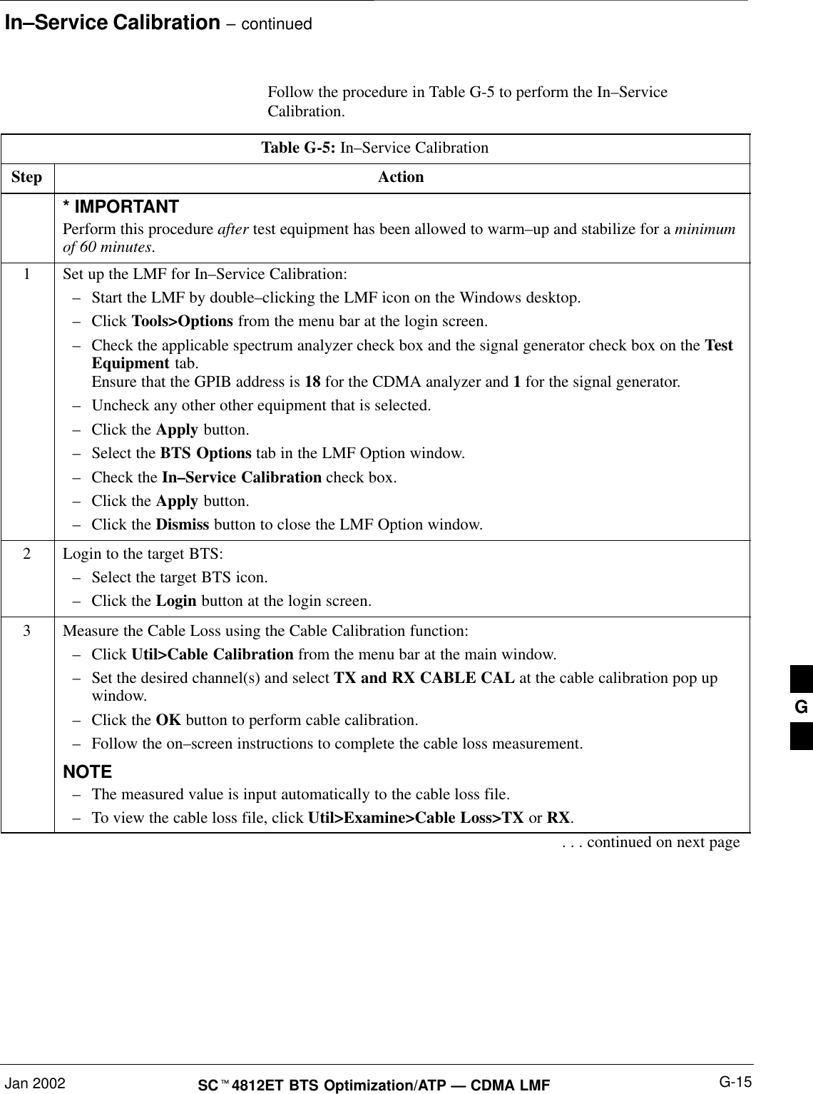 In–Service Calibration – continuedJan 2002 G-15SCt4812ET BTS Optimization/ATP — CDMA LMFFollow the procedure in Table G-5 to perform the In–ServiceCalibration.Table G-5: In–Service CalibrationStep Action* IMPORTANTPerform this procedure after test equipment has been allowed to warm–up and stabilize for a minimumof 60 minutes.1Set up the LMF for In–Service Calibration:–Start the LMF by double–clicking the LMF icon on the Windows desktop.–Click Tools&gt;Options from the menu bar at the login screen.–Check the applicable spectrum analyzer check box and the signal generator check box on the TestEquipment tab.Ensure that the GPIB address is 18 for the CDMA analyzer and 1 for the signal generator.–Uncheck any other other equipment that is selected.–Click the Apply button.–Select the BTS Options tab in the LMF Option window.–Check the In–Service Calibration check box.–Click the Apply button.–Click the Dismiss button to close the LMF Option window.2Login to the target BTS:–Select the target BTS icon.–Click the Login button at the login screen.3Measure the Cable Loss using the Cable Calibration function:–Click Util&gt;Cable Calibration from the menu bar at the main window.–Set the desired channel(s) and select TX and RX CABLE CAL at the cable calibration pop upwindow.–Click the OK button to perform cable calibration.–Follow the on–screen instructions to complete the cable loss measurement.NOTE–The measured value is input automatically to the cable loss file.–To view the cable loss file, click Util&gt;Examine&gt;Cable Loss&gt;TX or RX.. . . continued on next pageG