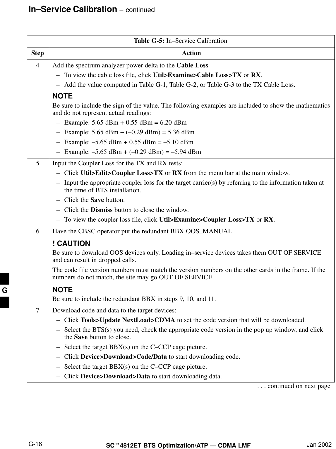 In–Service Calibration – continuedSCt4812ET BTS Optimization/ATP — CDMA LMF Jan 2002G-16Table G-5: In–Service CalibrationStep Action4Add the spectrum analyzer power delta to the Cable Loss.–To view the cable loss file, click Util&gt;Examine&gt;Cable Loss&gt;TX or RX.–Add the value computed in Table G-1, Table G-2, or Table G-3 to the TX Cable Loss.NOTEBe sure to include the sign of the value. The following examples are included to show the mathematicsand do not represent actual readings:–Example: 5.65 dBm + 0.55 dBm = 6.20 dBm–Example: 5.65 dBm + (–0.29 dBm) = 5.36 dBm–Example: –5.65 dBm + 0.55 dBm = –5.10 dBm–Example: –5.65 dBm + (–0.29 dBm) = –5.94 dBm5Input the Coupler Loss for the TX and RX tests:–Click Util&gt;Edit&gt;Coupler Loss&gt;TX or RX from the menu bar at the main window.–Input the appropriate coupler loss for the target carrier(s) by referring to the information taken atthe time of BTS installation.–Click the Save button.–Click the Dismiss button to close the window.–To view the coupler loss file, click Util&gt;Examine&gt;Coupler Loss&gt;TX or RX.6Have the CBSC operator put the redundant BBX OOS_MANUAL.! CAUTIONBe sure to download OOS devices only. Loading in–service devices takes them OUT OF SERVICEand can result in dropped calls.The code file version numbers must match the version numbers on the other cards in the frame. If thenumbers do not match, the site may go OUT OF SERVICE.NOTEBe sure to include the redundant BBX in steps 9, 10, and 11.7Download code and data to the target devices:–Click Tools&gt;Update NextLoad&gt;CDMA to set the code version that will be downloaded.–Select the BTS(s) you need, check the appropriate code version in the pop up window, and clickthe Save button to close.–Select the target BBX(s) on the C–CCP cage picture.–Click Device&gt;Download&gt;Code/Data to start downloading code.–Select the target BBX(s) on the C–CCP cage picture.–Click Device&gt;Download&gt;Data to start downloading data.. . . continued on next pageG