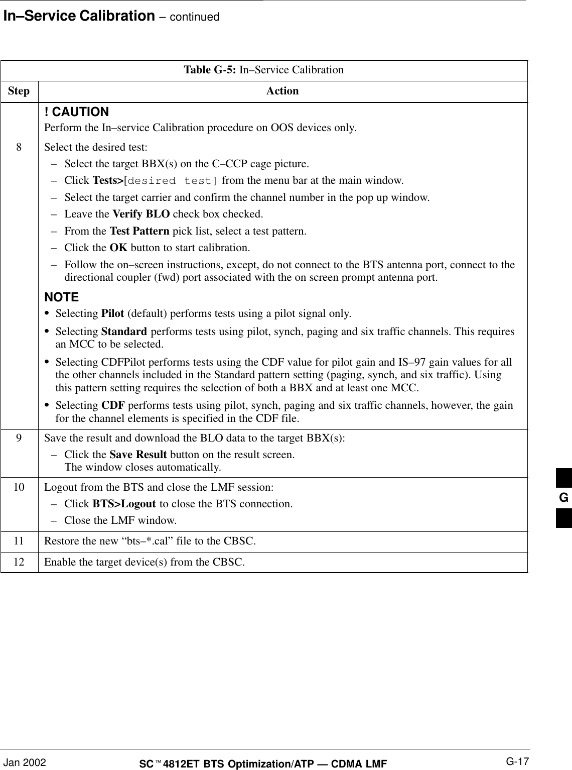 In–Service Calibration – continuedJan 2002 G-17SCt4812ET BTS Optimization/ATP — CDMA LMFTable G-5: In–Service CalibrationStep Action! CAUTIONPerform the In–service Calibration procedure on OOS devices only.8Select the desired test:–Select the target BBX(s) on the C–CCP cage picture.–Click Tests&gt;[desired test] from the menu bar at the main window.–Select the target carrier and confirm the channel number in the pop up window.–Leave the Verify BLO check box checked.–From the Test Pattern pick list, select a test pattern.–Click the OK button to start calibration.–Follow the on–screen instructions, except, do not connect to the BTS antenna port, connect to thedirectional coupler (fwd) port associated with the on screen prompt antenna port.NOTESSelecting Pilot (default) performs tests using a pilot signal only.SSelecting Standard performs tests using pilot, synch, paging and six traffic channels. This requiresan MCC to be selected.SSelecting CDFPilot performs tests using the CDF value for pilot gain and IS–97 gain values for allthe other channels included in the Standard pattern setting (paging, synch, and six traffic). Usingthis pattern setting requires the selection of both a BBX and at least one MCC.SSelecting CDF performs tests using pilot, synch, paging and six traffic channels, however, the gainfor the channel elements is specified in the CDF file.9Save the result and download the BLO data to the target BBX(s):–Click the Save Result button on the result screen.The window closes automatically.10 Logout from the BTS and close the LMF session:–Click BTS&gt;Logout to close the BTS connection.–Close the LMF window.11 Restore the new “bts–*.cal” file to the CBSC.12 Enable the target device(s) from the CBSC.  G