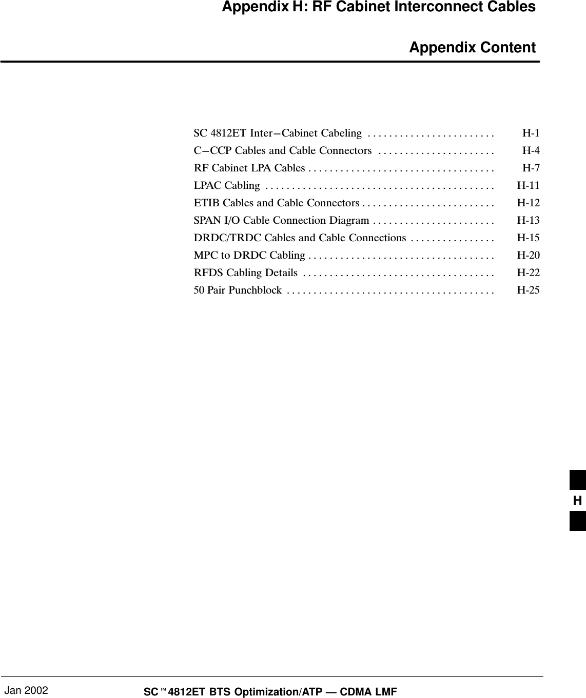 Jan 2002 SCt4812ET BTS Optimization/ATP — CDMA LMFAppendix H: RF Cabinet Interconnect Cables Appendix Content SC 4812ET Inter−Cabinet Cabeling HĆ1. . . . . . . . . . . . . . . . . . . . . . . . C−CCP Cables and Cable Connectors HĆ4. . . . . . . . . . . . . . . . . . . . . . RF Cabinet LPA Cables HĆ7. . . . . . . . . . . . . . . . . . . . . . . . . . . . . . . . . . . LPAC Cabling HĆ11. . . . . . . . . . . . . . . . . . . . . . . . . . . . . . . . . . . . . . . . . . . ETIB Cables and Cable Connectors HĆ12. . . . . . . . . . . . . . . . . . . . . . . . . SPAN I/O Cable Connection Diagram HĆ13. . . . . . . . . . . . . . . . . . . . . . . DRDC/TRDC Cables and Cable Connections HĆ15. . . . . . . . . . . . . . . . MPC to DRDC Cabling HĆ20. . . . . . . . . . . . . . . . . . . . . . . . . . . . . . . . . . . RFDS Cabling Details HĆ22. . . . . . . . . . . . . . . . . . . . . . . . . . . . . . . . . . . . 50 Pair Punchblock HĆ25. . . . . . . . . . . . . . . . . . . . . . . . . . . . . . . . . . . . . . . H