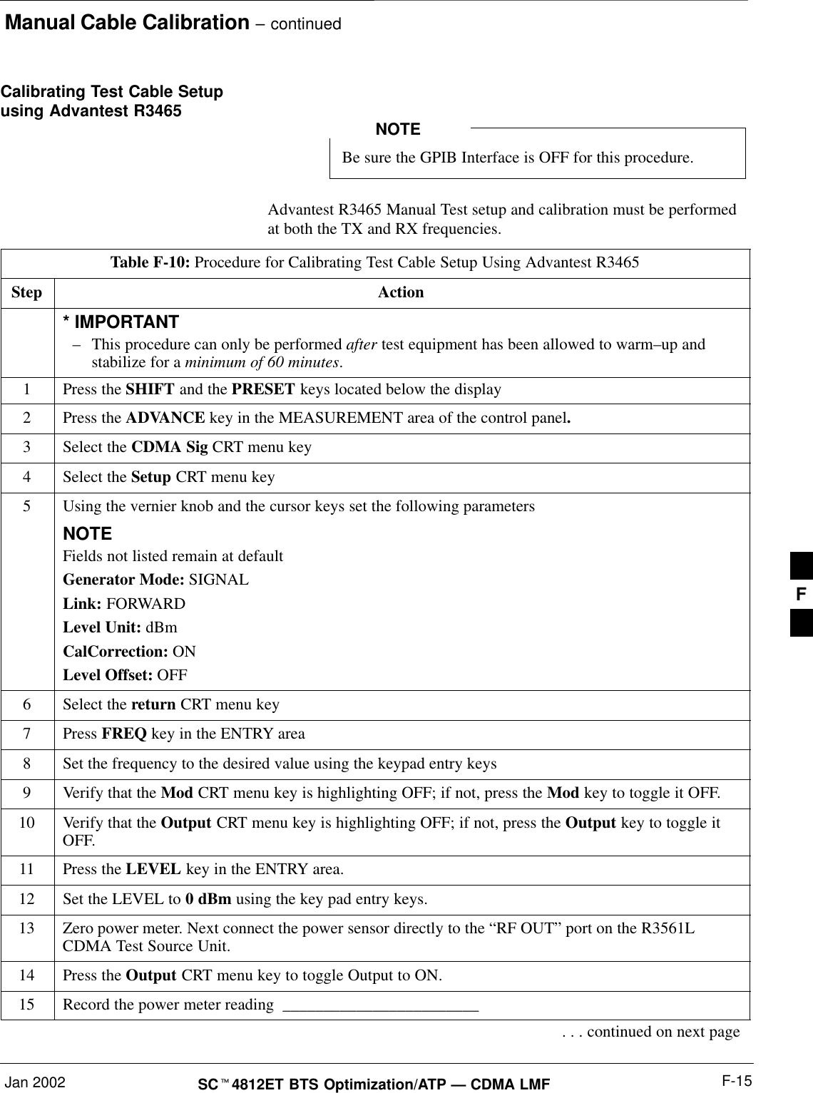 Manual Cable Calibration – continuedJan 2002 F-15SCt4812ET BTS Optimization/ATP — CDMA LMFCalibrating Test Cable Setupusing Advantest R3465Be sure the GPIB Interface is OFF for this procedure.NOTEAdvantest R3465 Manual Test setup and calibration must be performedat both the TX and RX frequencies.Table F-10: Procedure for Calibrating Test Cable Setup Using Advantest R3465Step Action* IMPORTANT–This procedure can only be performed after test equipment has been allowed to warm–up andstabilize for a minimum of 60 minutes.1Press the SHIFT and the PRESET keys located below the display2Press the ADVANCE key in the MEASUREMENT area of the control panel.3Select the CDMA Sig CRT menu key4Select the Setup CRT menu key5Using the vernier knob and the cursor keys set the following parametersNOTEFields not listed remain at defaultGenerator Mode: SIGNALLink: FORWARDLevel Unit: dBmCalCorrection: ONLevel Offset: OFF6Select the return CRT menu key7 Press FREQ key in the ENTRY area8Set the frequency to the desired value using the keypad entry keys9Verify that the Mod CRT menu key is highlighting OFF; if not, press the Mod key to toggle it OFF.10 Verify that the Output CRT menu key is highlighting OFF; if not, press the Output key to toggle itOFF.11 Press the LEVEL key in the ENTRY area.12 Set the LEVEL to 0 dBm using the key pad entry keys.13 Zero power meter. Next connect the power sensor directly to the “RF OUT” port on the R3561LCDMA Test Source Unit.14 Press the Output CRT menu key to toggle Output to ON.15 Record the power meter reading  ________________________. . . continued on next pageF