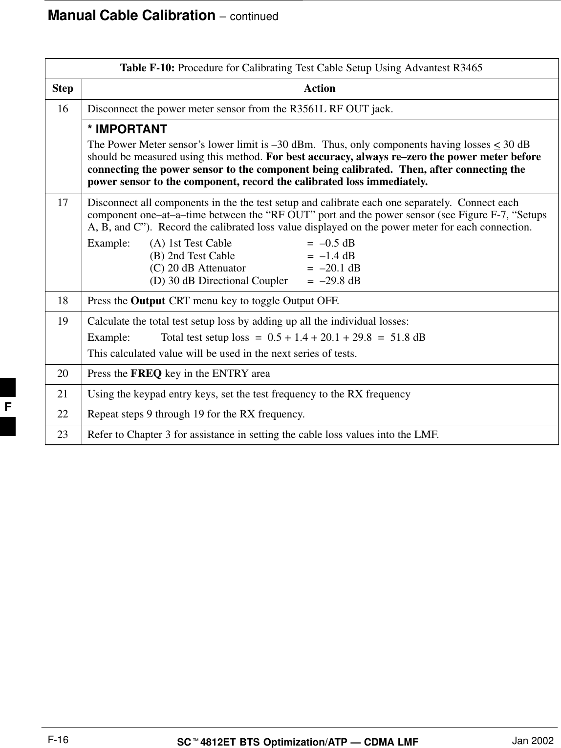 Manual Cable Calibration – continuedSCt4812ET BTS Optimization/ATP — CDMA LMF Jan 2002F-16Table F-10: Procedure for Calibrating Test Cable Setup Using Advantest R3465Step Action16 Disconnect the power meter sensor from the R3561L RF OUT jack.* IMPORTANTThe Power Meter sensor’s lower limit is –30 dBm.  Thus, only components having losses &lt; 30 dBshould be measured using this method. For best accuracy, always re–zero the power meter beforeconnecting the power sensor to the component being calibrated.  Then, after connecting thepower sensor to the component, record the calibrated loss immediately.17 Disconnect all components in the the test setup and calibrate each one separately.  Connect eachcomponent one–at–a–time between the “RF OUT” port and the power sensor (see Figure F-7, “SetupsA, B, and C”).  Record the calibrated loss value displayed on the power meter for each connection.Example:  (A) 1st Test Cable =  –0.5 dB(B) 2nd Test Cable  =  –1.4 dB(C) 20 dB Attenuator  =  –20.1 dB(D) 30 dB Directional Coupler  =  –29.8 dB18 Press the Output CRT menu key to toggle Output OFF.19 Calculate the total test setup loss by adding up all the individual losses:Example:  Total test setup loss  =  0.5 + 1.4 + 20.1 + 29.8  =  51.8 dBThis calculated value will be used in the next series of tests.20 Press the FREQ key in the ENTRY area21 Using the keypad entry keys, set the test frequency to the RX frequency22 Repeat steps 9 through 19 for the RX frequency.23 Refer to Chapter 3 for assistance in setting the cable loss values into the LMF. F