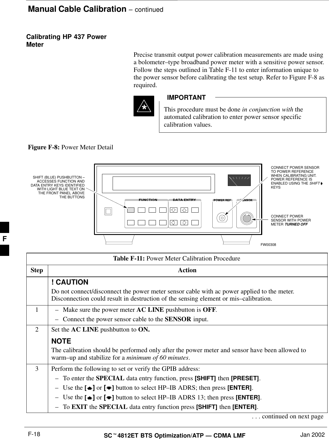 Manual Cable Calibration – continuedSCt4812ET BTS Optimization/ATP — CDMA LMF Jan 2002F-18Calibrating HP 437 PowerMeterPrecise transmit output power calibration measurements are made usinga bolometer–type broadband power meter with a sensitive power sensor.Follow the steps outlined in Table F-11 to enter information unique tothe power sensor before calibrating the test setup. Refer to Figure F-8 asrequired.This procedure must be done in conjunction with theautomated calibration to enter power sensor specificcalibration values.IMPORTANT*CONNECT POWERSENSOR WITH POWERMETER TURNED OFFCONNECT POWER SENSORTO POWER REFERENCEWHEN CALIBRATING UNIT.POWER REFERENCE ISENABLED USING THE SHIFT &apos;KEYSSHIFT (BLUE) PUSHBUTTON –ACCESSES FUNCTION ANDDATA ENTRY KEYS IDENTIFIEDWITH LIGHT BLUE TEXT ONTHE FRONT PANEL ABOVETHE BUTTONSFW00308Figure F-8: Power Meter DetailTable F-11: Power Meter Calibration ProcedureStep Action! CAUTIONDo not connect/disconnect the power meter sensor cable with ac power applied to the meter.Disconnection could result in destruction of the sensing element or mis–calibration.1–Make sure the power meter AC LINE pushbutton is OFF.–Connect the power sensor cable to the SENSOR input.2Set the AC LINE pushbutton to ON.NOTEThe calibration should be performed only after the power meter and sensor have been allowed towarm–up and stabilize for a minimum of 60 minutes.3Perform the following to set or verify the GPIB address:–To enter the SPECIAL data entry function, press [SHIFT] then [PRESET].–Use the [y] or [b] button to select HP–IB ADRS; then press [ENTER].–Use the [y] or [b] button to select HP–IB ADRS 13; then press [ENTER].–To EXIT the SPECIAL data entry function press [SHIFT] then [ENTER].. . . continued on next pageF