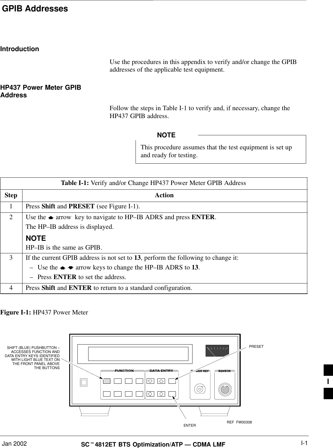 GPIB AddressesJan 2002 I-1SC4812ET BTS Optimization/ATP — CDMA LMFIntroductionUse the procedures in this appendix to verify and/or change the GPIBaddresses of the applicable test equipment.HP437 Power Meter GPIBAddressFollow the steps in Table I-1 to verify and, if necessary, change theHP437 GPIB address.This procedure assumes that the test equipment is set upand ready for testing.NOTETable I-1: Verify and/or Change HP437 Power Meter GPIB AddressStep Action1 Press Shift and PRESET (see Figure I-1).2Use the  arrow  key to navigate to HP–IB ADRS and press ENTER.The HP–IB address is displayed.NOTEHP–IB is the same as GPIB.3If the current GPIB address is not set to 13, perform the following to change it:–Use the   arrow keys to change the HP–IB ADRS to 13.–Press ENTER to set the address.4 Press Shift and ENTER to return to a standard configuration. Figure I-1: HP437 Power MeterENTERPRESETSHIFT (BLUE) PUSHBUTTON –ACCESSES FUNCTION ANDDATA ENTRY KEYS IDENTIFIEDWITH LIGHT BLUE TEXT ONTHE FRONT PANEL ABOVETHE BUTTONSFW00308REFI