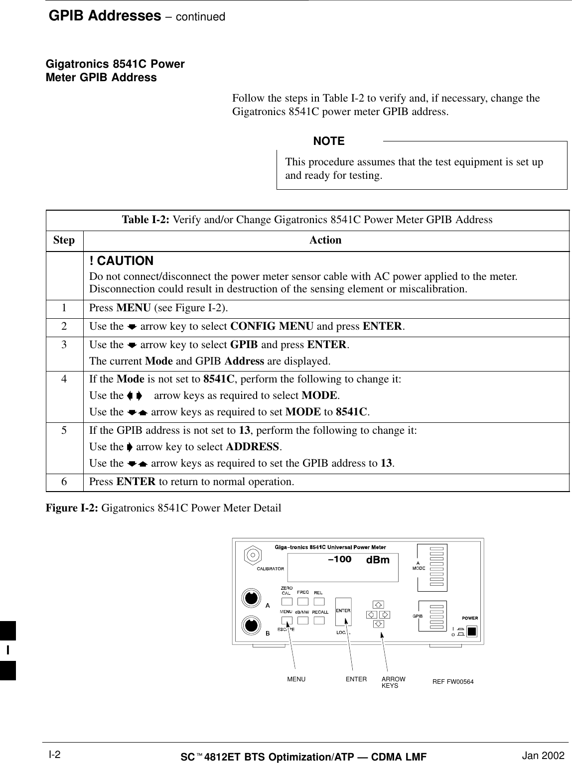 GPIB Addresses – continuedSC4812ET BTS Optimization/ATP — CDMA LMF Jan 2002I-2Gigatronics 8541C PowerMeter GPIB AddressFollow the steps in Table I-2 to verify and, if necessary, change theGigatronics 8541C power meter GPIB address.This procedure assumes that the test equipment is set upand ready for testing.NOTETable I-2: Verify and/or Change Gigatronics 8541C Power Meter GPIB AddressStep Action! CAUTIONDo not connect/disconnect the power meter sensor cable with AC power applied to the meter.Disconnection could result in destruction of the sensing element or miscalibration.1 Press MENU (see Figure I-2).2Use the  arrow key to select CONFIG MENU and press ENTER.3Use the  arrow key to select GPIB and press ENTER.The current Mode and GPIB Address are displayed.4If the Mode is not set to 8541C, perform the following to change it:Use the    arrow keys as required to select MODE.Use the  arrow keys as required to set MODE to 8541C.5If the GPIB address is not set to 13, perform the following to change it:Use the  arrow key to select ADDRESS.Use the  arrow keys as required to set the GPIB address to 13.6 Press ENTER to return to normal operation.Figure I-2: Gigatronics 8541C Power Meter DetailMENU ENTER ARROWKEYS REF FW005641I