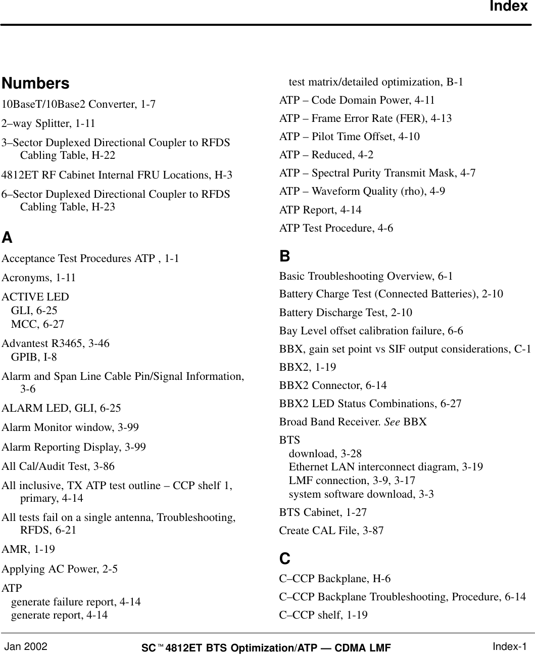 Jan 2002 SC4812ET BTS Optimization/ATP — CDMA LMF Index-1IndexNumbers10BaseT/10Base2 Converter, 1-72–way Splitter, 1-113–Sector Duplexed Directional Coupler to RFDSCabling Table, H-224812ET RF Cabinet Internal FRU Locations, H-36–Sector Duplexed Directional Coupler to RFDSCabling Table, H-23AAcceptance Test Procedures ATP , 1-1Acronyms, 1-11ACTIVE LEDGLI, 6-25MCC, 6-27Advantest R3465, 3-46GPIB, I-8Alarm and Span Line Cable Pin/Signal Information,3-6ALARM LED, GLI, 6-25Alarm Monitor window, 3-99Alarm Reporting Display, 3-99All Cal/Audit Test, 3-86All inclusive, TX ATP test outline – CCP shelf 1,primary, 4-14All tests fail on a single antenna, Troubleshooting,RFDS, 6-21AMR, 1-19Applying AC Power, 2-5ATPgenerate failure report, 4-14generate report, 4-14test matrix/detailed optimization, B-1ATP – Code Domain Power, 4-11ATP – Frame Error Rate (FER), 4-13ATP – Pilot Time Offset, 4-10ATP – Reduced, 4-2ATP – Spectral Purity Transmit Mask, 4-7ATP – Waveform Quality (rho), 4-9ATP Report, 4-14ATP Test Procedure, 4-6BBasic Troubleshooting Overview, 6-1Battery Charge Test (Connected Batteries), 2-10Battery Discharge Test, 2-10Bay Level offset calibration failure, 6-6BBX, gain set point vs SIF output considerations, C-1BBX2, 1-19BBX2 Connector, 6-14BBX2 LED Status Combinations, 6-27Broad Band Receiver. See BBXBTSdownload, 3-28Ethernet LAN interconnect diagram, 3-19LMF connection, 3-9, 3-17system software download, 3-3BTS Cabinet, 1-27Create CAL File, 3-87CC–CCP Backplane, H-6C–CCP Backplane Troubleshooting, Procedure, 6-14C–CCP shelf, 1-19