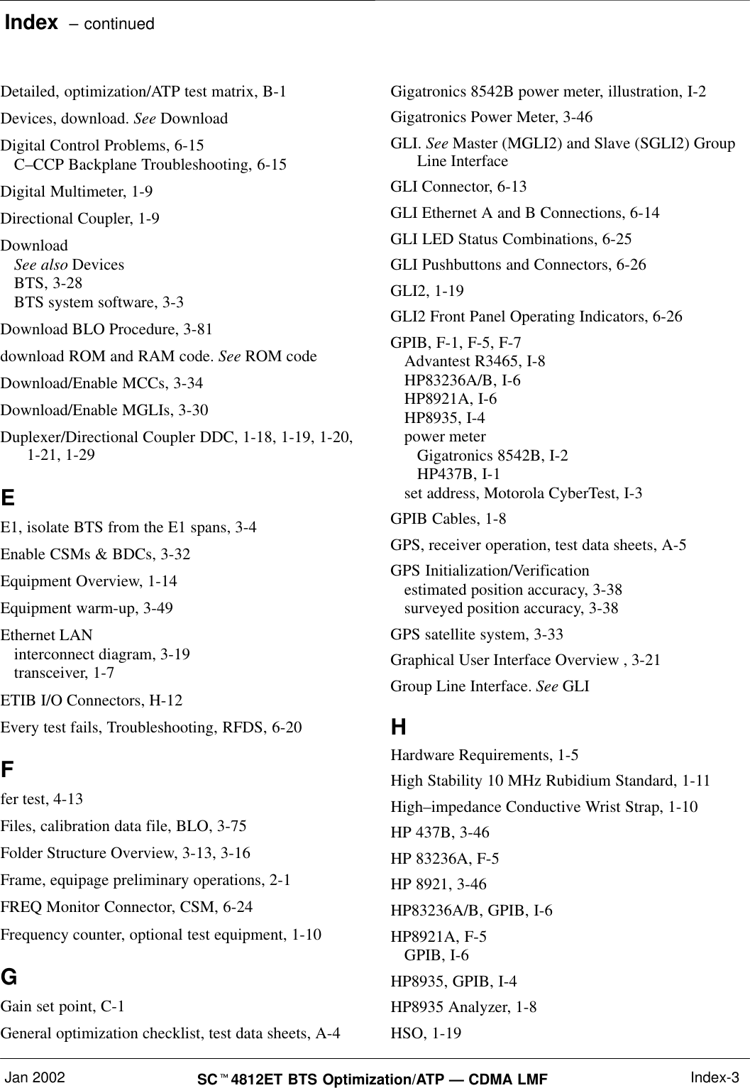 Index  – continuedJan 2002 SC4812ET BTS Optimization/ATP — CDMA LMF Index-3Detailed, optimization/ATP test matrix, B-1Devices, download. See DownloadDigital Control Problems, 6-15C–CCP Backplane Troubleshooting, 6-15Digital Multimeter, 1-9Directional Coupler, 1-9DownloadSee also DevicesBTS, 3-28BTS system software, 3-3Download BLO Procedure, 3-81download ROM and RAM code. See ROM codeDownload/Enable MCCs, 3-34Download/Enable MGLIs, 3-30Duplexer/Directional Coupler DDC, 1-18, 1-19, 1-20,1-21, 1-29EE1, isolate BTS from the E1 spans, 3-4Enable CSMs &amp; BDCs, 3-32Equipment Overview, 1-14Equipment warm-up, 3-49Ethernet LANinterconnect diagram, 3-19transceiver, 1-7ETIB I/O Connectors, H-12Every test fails, Troubleshooting, RFDS, 6-20Ffer test, 4-13Files, calibration data file, BLO, 3-75Folder Structure Overview, 3-13, 3-16Frame, equipage preliminary operations, 2-1FREQ Monitor Connector, CSM, 6-24Frequency counter, optional test equipment, 1-10GGain set point, C-1General optimization checklist, test data sheets, A-4Gigatronics 8542B power meter, illustration, I-2Gigatronics Power Meter, 3-46GLI. See Master (MGLI2) and Slave (SGLI2) GroupLine InterfaceGLI Connector, 6-13GLI Ethernet A and B Connections, 6-14GLI LED Status Combinations, 6-25GLI Pushbuttons and Connectors, 6-26GLI2, 1-19GLI2 Front Panel Operating Indicators, 6-26GPIB, F-1, F-5, F-7Advantest R3465, I-8HP83236A/B, I-6HP8921A, I-6HP8935, I-4power meterGigatronics 8542B, I-2HP437B, I-1set address, Motorola CyberTest, I-3GPIB Cables, 1-8GPS, receiver operation, test data sheets, A-5GPS Initialization/Verificationestimated position accuracy, 3-38surveyed position accuracy, 3-38GPS satellite system, 3-33Graphical User Interface Overview , 3-21Group Line Interface. See GLIHHardware Requirements, 1-5High Stability 10 MHz Rubidium Standard, 1-11High–impedance Conductive Wrist Strap, 1-10HP 437B, 3-46HP 83236A, F-5HP 8921, 3-46HP83236A/B, GPIB, I-6HP8921A, F-5GPIB, I-6HP8935, GPIB, I-4HP8935 Analyzer, 1-8HSO, 1-19