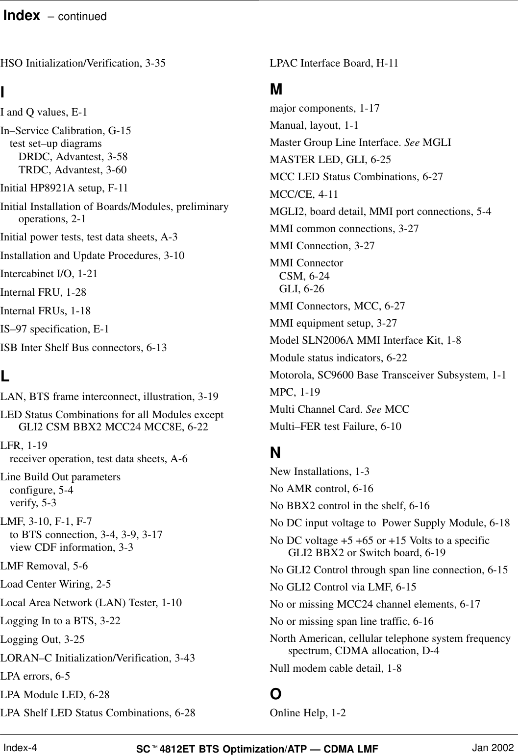 Index  – continuedSC4812ET BTS Optimization/ATP — CDMA LMF Jan 2002Index-4HSO Initialization/Verification, 3-35II and Q values, E-1In–Service Calibration, G-15test set–up diagramsDRDC, Advantest, 3-58TRDC, Advantest, 3-60Initial HP8921A setup, F-11Initial Installation of Boards/Modules, preliminaryoperations, 2-1Initial power tests, test data sheets, A-3Installation and Update Procedures, 3-10Intercabinet I/O, 1-21Internal FRU, 1-28Internal FRUs, 1-18IS–97 specification, E-1ISB Inter Shelf Bus connectors, 6-13LLAN, BTS frame interconnect, illustration, 3-19LED Status Combinations for all Modules exceptGLI2 CSM BBX2 MCC24 MCC8E, 6-22LFR, 1-19receiver operation, test data sheets, A-6Line Build Out parametersconfigure, 5-4verify, 5-3LMF, 3-10, F-1, F-7to BTS connection, 3-4, 3-9, 3-17view CDF information, 3-3LMF Removal, 5-6Load Center Wiring, 2-5Local Area Network (LAN) Tester, 1-10Logging In to a BTS, 3-22Logging Out, 3-25LORAN–C Initialization/Verification, 3-43LPA errors, 6-5LPA Module LED, 6-28LPA Shelf LED Status Combinations, 6-28LPAC Interface Board, H-11Mmajor components, 1-17Manual, layout, 1-1Master Group Line Interface. See MGLIMASTER LED, GLI, 6-25MCC LED Status Combinations, 6-27MCC/CE, 4-11MGLI2, board detail, MMI port connections, 5-4MMI common connections, 3-27MMI Connection, 3-27MMI ConnectorCSM, 6-24GLI, 6-26MMI Connectors, MCC, 6-27MMI equipment setup, 3-27Model SLN2006A MMI Interface Kit, 1-8Module status indicators, 6-22Motorola, SC9600 Base Transceiver Subsystem, 1-1MPC, 1-19Multi Channel Card. See MCCMulti–FER test Failure, 6-10NNew Installations, 1-3No AMR control, 6-16No BBX2 control in the shelf, 6-16No DC input voltage to  Power Supply Module, 6-18No DC voltage +5 +65 or +15 Volts to a specificGLI2 BBX2 or Switch board, 6-19No GLI2 Control through span line connection, 6-15No GLI2 Control via LMF, 6-15No or missing MCC24 channel elements, 6-17No or missing span line traffic, 6-16North American, cellular telephone system frequencyspectrum, CDMA allocation, D-4Null modem cable detail, 1-8OOnline Help, 1-2